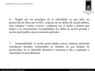 Capitulo III. Acciones en el Proceso Penal. 6.- Regido por los principios de la oficialidad: ya que debe ser promovida de oficio por el M.P., respecto de los delitos de acción pública, ante cualquier “ notitia criminis”  cualquiera sea el medio o manera que llegue a su conocimiento. Exceptuándose los delito de acción privada o acción penal publica previa instancia particular. 7.- Irretractibilidad: la acción penal publica previa instancia particular constituyen derechos irretractables en términos de que después de promovidos, no es admisible desistirse o renunciar a ella o suspender o interrumpir el procedimiento. 