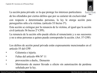 Capitulo III. Acciones en el Proceso Penal. La acción pena privada: es la que protege los intereses particulares  de los ofendidos por ciertos delitos que por su carácter de exclusividad  con respecto a determinadas personas, la ley le otorga acción para perseguirlos sólo a la víctima. (artículo 53 Inciso 3º). Esta acción se extingue por la renuncia de la víctima, al igual que la acción civil (artículo 56 Inciso 2º CPP). La renuncia de la acción sólo puede afecta al renunciante y a sus sucesores y no a otras personas a quines puede corresponder la acción. (Art. 57 CPP) Los delitos de acción penal privada están expresamente mencionados en el artículo 55 del CPP. Calumnia e injuria. Faltas del artículo 496 Nº 11 provocación a duelo,. Denuesto Matrimonio de menor llevado a efecto sin autorización de perdona  señalada por la ley. 