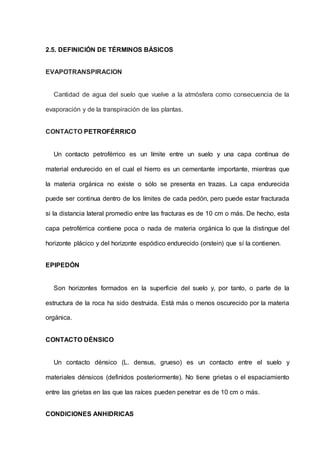 2.5. DEFINICIÓN DE TÉRMINOS BÁSICOS
EVAPOTRANSPIRACION
Cantidad de agua del suelo que vuelve a la atmósfera como consecuencia de la
evaporación y de la transpiración de las plantas.
CONTACTO PETROFÉRRICO
Un contacto petroférrico es un límite entre un suelo y una capa continua de
material endurecido en el cual el hierro es un cementante importante, mientras que
la materia orgánica no existe o sólo se presenta en trazas. La capa endurecida
puede ser continua dentro de los límites de cada pedón, pero puede estar fracturada
si la distancia lateral promedio entre las fracturas es de 10 cm o más. De hecho, esta
capa petroférrica contiene poca o nada de materia orgánica lo que la distingue del
horizonte plácico y del horizonte espódico endurecido (orstein) que sí la contienen.
EPIPEDÓN
Son horizontes formados en la superficie del suelo y, por tanto, o parte de la
estructura de la roca ha sido destruida. Está más o menos oscurecido por la materia
orgánica.
CONTACTO DÉNSICO
Un contacto dénsico (L. densus, grueso) es un contacto entre el suelo y
materiales dénsicos (definidos posteriormente). No tiene grietas o el espaciamiento
entre las grietas en las que las raíces pueden penetrar es de 10 cm o más.
CONDICIONES ANHIDRICAS
 