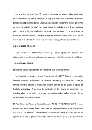 Las condiciones anhídridas (Gr. anydros, sin agua) se refieren a las condiciones
de humedad de los suelos en desiertos muy fríos y en otras áreas con permafrost.
Estos suelos típicamente tienen una baja precipitación (usualmente menor de 50 mm
de agua equivalente por año) y un contenido de humedad menor a 3 por ciento por
peso. Las condiciones anhídridas de suelo son similares a los regímenes de
humedad arídicos (tórridos), excepto porque la temperatura del suelo a 50 cm es
menor de 5º C a través del año en las capas de suelo que tienen esta condición.
CONDICIONES ÁCUICAS
Los suelos con condiciones ácuicas (L. aqua, agua) son aquellos que
actualmente presentan una saturación en agua con reducción continua o periódica.
2.6. BASES LEGALES
El sustento legal o base jurídica en Venezuela, que engloba el tema
Ley Forestal de suelos y aguas. Promulgada el 28/4/77. Rige la conservación,
fomento y aprovechamiento de los recursos naturales y sus productos, como su
nombre lo indica abarca la legislación nacional acerca de los suelos y aguas del
territorio Venezolano. A lo largo del contenido de la misma se encuentran los
artículos relacionados tanto con el uso y protección de los suelos así como de las
disposiciones fiscales en el tema.
El Decreto Ley de Tierras y Desarrollo Agrario 13 DE NOVIEMBRE DE 2001 viene a
prestar ese nuevo marco legal, en el cual se busca profundizar y dar operatividad
concreta a los valores constitucionales de desarrollo social a través del sector
agrario. Para ello se procura una justa distribución de la riqueza y una planificación
 