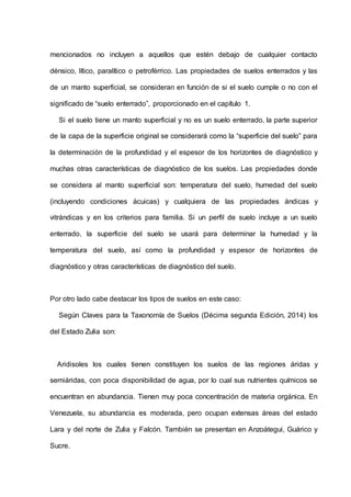 mencionados no incluyen a aquellos que estén debajo de cualquier contacto
dénsico, lítico, paralítico o petroférrico. Las propiedades de suelos enterrados y las
de un manto superficial, se consideran en función de si el suelo cumple o no con el
significado de “suelo enterrado”, proporcionado en el capítulo 1.
Si el suelo tiene un manto superficial y no es un suelo enterrado, la parte superior
de la capa de la superficie original se considerará como la “superficie del suelo” para
la determinación de la profundidad y el espesor de los horizontes de diagnóstico y
muchas otras características de diagnóstico de los suelos. Las propiedades donde
se considera al manto superficial son: temperatura del suelo, humedad del suelo
(incluyendo condiciones ácuicas) y cualquiera de las propiedades ándicas y
vitrándicas y en los criterios para familia. Si un perfil de suelo incluye a un suelo
enterrado, la superficie del suelo se usará para determinar la humedad y la
temperatura del suelo, así como la profundidad y espesor de horizontes de
diagnóstico y otras características de diagnóstico del suelo.
Por otro lado cabe destacar los tipos de suelos en este caso:
Según Claves para la Taxonomía de Suelos (Décima segunda Edición, 2014) los
del Estado Zulia son:
Aridisoles los cuales tienen constituyen los suelos de las regiones áridas y
semiáridas, con poca disponibilidad de agua, por lo cual sus nutrientes químicos se
encuentran en abundancia. Tienen muy poca concentración de materia orgánica. En
Venezuela, su abundancia es moderada, pero ocupan extensas áreas del estado
Lara y del norte de Zulia y Falcón. También se presentan en Anzoátegui, Guárico y
Sucre.
 