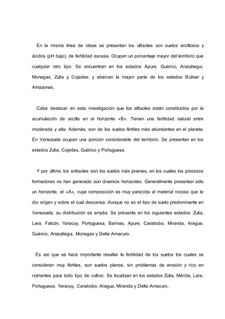 En la misma línea de ideas se presentan los ultisoles son suelos arcillosos y
ácidos (pH bajo), de fertilidad escasa. Ocupan un porcentaje mayor del territorio que
cualquier otro tipo. Se encuentran en los estados Apure, Guárico, Anzoátegui,
Monagas, Zulia y Cojedes; y abarcan la mayor parte de los estados Bolívar y
Amazonas.
Cabe destacar en esta investigación que los alfisoles están constituidos por la
acumulación de arcilla en el horizonte «B». Tienen una fertilidad natural entre
moderada y alta. Además, son de los suelos fértiles más abundantes en el planeta.
En Venezuela ocupan una porción considerable del territorio. Se presentan en los
estados Zulia, Cojedes, Guárico y Portuguesa.
Y por último los entisoles son los suelos más jóvenes, en los cuales los procesos
formadores no han generado aún diversos horizontes. Generalmente presentan sólo
un horizonte, el «A», cuya composición es muy parecida al material rocoso que le
dio origen y sobre el cual descansa. Aunque no es el tipo de suelo predominante en
Venezuela, su distribución es amplia. Se presenta en los siguientes estados: Zulia,
Lara, Falcón, Yaracuy, Portuguesa, Barinas, Apure, Carabobo, Miranda, Aragua,
Guárico, Anzoátegui, Monagas y Delta Amacuro.
Es así que se hace importante resaltar la fertilidad de los suelos los cuales se
consideran muy fértiles, son suelos planos, sin problemas de erosión y rico en
nutrientes para todo tipo de cultivo. Se localizan en los estados Zulia, Mérida, Lara,
Portuguesa, Yaracuy, Carabobo, Aragua, Miranda y Delta Amacuro.
 