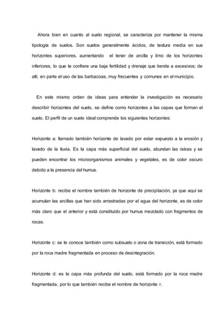 Ahora bien en cuanto al suelo regional, se caracteriza por mantener la misma
tipología de suelos. Son suelos generalmente ácidos, de textura media en sus
horizontes superiores, aumentando el tener de arcilla y limo de los horizontes
inferiores, lo que le confiere una baja fertilidad y drenaje que tiende a excesivos; de
allí, en parte el uso de las barbacoas, muy frecuentes y comunes en el municipio.
En este mismo orden de ideas para entender la investigación es necesario
describir horizontes del suelo, se define como horizontes a las capas que forman el
suelo. El perfil de un suelo ideal comprende los siguientes horizontes:
Horizonte a: llamado también horizonte de lavado por estar expuesto a la erosión y
lavado de la lluvia. Es la capa más superficial del suelo, abundan las raíces y se
pueden encontrar los microorganismos animales y vegetales, es de color oscuro
debido a la presencia del humus.
Horizonte b: recibe el nombre también de horizonte de precipitación, ya que aquí se
acumulan las arcillas que han sido arrastradas por el agua del horizonte, es de color
más claro que el anterior y está constituido por humus mezclado con fragmentos de
rocas.
Horizonte c: se le conoce también como subsuelo o zona de transición, está formado
por la roca madre fragmentada en proceso de desintegración.
Horizonte d: es la capa más profunda del suelo, está formado por la roca madre
fragmentada, por lo que también recibe el nombre de horizonte r.
 