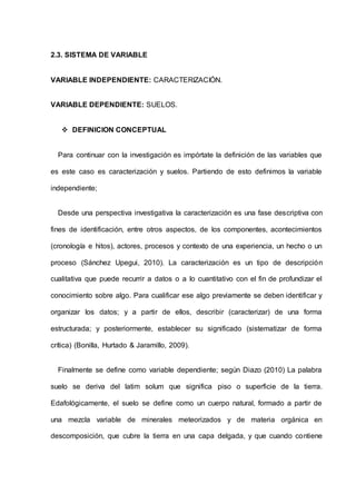 2.3. SISTEMA DE VARIABLE
VARIABLE INDEPENDIENTE: CARACTERIZACIÓN.
VARIABLE DEPENDIENTE: SUELOS.
 DEFINICION CONCEPTUAL
Para continuar con la investigación es impórtate la definición de las variables que
es este caso es caracterización y suelos. Partiendo de esto definimos la variable
independiente;
Desde una perspectiva investigativa la caracterización es una fase descriptiva con
fines de identificación, entre otros aspectos, de los componentes, acontecimientos
(cronología e hitos), actores, procesos y contexto de una experiencia, un hecho o un
proceso (Sánchez Upegui, 2010). La caracterización es un tipo de descripción
cualitativa que puede recurrir a datos o a lo cuantitativo con el fin de profundizar el
conocimiento sobre algo. Para cualificar ese algo previamente se deben identificar y
organizar los datos; y a partir de ellos, describir (caracterizar) de una forma
estructurada; y posteriormente, establecer su significado (sistematizar de forma
crítica) (Bonilla, Hurtado & Jaramillo, 2009).
Finalmente se define como variable dependiente; según Diazo (2010) La palabra
suelo se deriva del latim solum que significa piso o superficie de la tierra.
Edafológicamente, el suelo se define como un cuerpo natural, formado a partir de
una mezcla variable de minerales meteorizados y de materia orgánica en
descomposición, que cubre la tierra en una capa delgada, y que cuando contiene
 