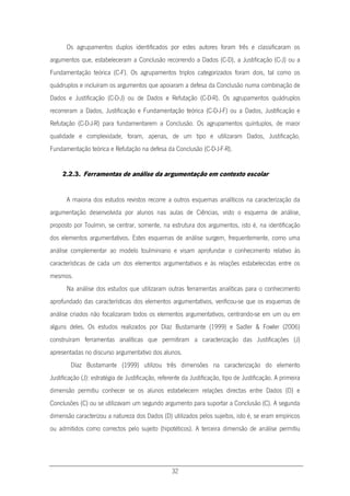 32
Os agrupamentos duplos identificados por estes autores foram três e classificaram os
argumentos que, estabeleceram a Conclusão recorrendo a Dados (C-D), a Justificação (C-J) ou a
Fundamentação teórica (C-F). Os agrupamentos triplos categorizados foram dois, tal como os
quádruplos e incluíram os argumentos que apoiaram a defesa da Conclusão numa combinação de
Dados e Justificação (C-D-J) ou de Dados e Refutação (C-D-R). Os agrupamentos quádruplos
recorreram a Dados, Justificação e Fundamentação teórica (C-D-J-F) ou a Dados, Justificação e
Refutação (C-D-J-R) para fundamentarem a Conclusão. Os agrupamentos quíntuplos, de maior
qualidade e complexidade, foram, apenas, de um tipo e utilizaram Dados, Justificação,
Fundamentação teórica e Refutação na defesa da Conclusão (C-D-J-F-R).
2.2.3. Ferramentas de análise da argumentação em contexto escolar
A maioria dos estudos revistos recorre a outros esquemas analíticos na caracterização da
argumentação desenvolvida por alunos nas aulas de Ciências, visto o esquema de análise,
proposto por Toulmin, se centrar, somente, na estrutura dos argumentos, isto é, na identificação
dos elementos argumentativos. Estes esquemas de análise surgem, frequentemente, como uma
análise complementar ao modelo toulminiano e visam aprofundar o conhecimento relativo às
características de cada um dos elementos argumentativos e às relações estabelecidas entre os
mesmos.
Na análise dos estudos que utilizaram outras ferramentas analíticas para o conhecimento
aprofundado das características dos elementos argumentativos, verificou-se que os esquemas de
análise criados não focalizaram todos os elementos argumentativos, centrando-se em um ou em
alguns deles. Os estudos realizados por Díaz Bustamante (1999) e Sadler & Fowler (2006)
construíram ferramentas analíticas que permitiram a caracterização das Justificações (J)
apresentadas no discurso argumentativo dos alunos.
Díaz Bustamante (1999) utilizou três dimensões na caracterização do elemento
Justificação (J): estratégia de Justificação, referente da Justificação, tipo de Justificação. A primeira
dimensão permitiu conhecer se os alunos estabelecem relações directas entre Dados (D) e
Conclusões (C) ou se utilizavam um segundo argumento para suportar a Conclusão (C). A segunda
dimensão caracterizou a natureza dos Dados (D) utilizados pelos sujeitos, isto é, se eram empíricos
ou admitidos como correctos pelo sujeito (hipotéticos). A terceira dimensão de análise permitiu
 