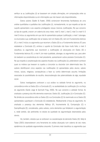 33
verificar se as Justificações (J) se baseavam em simples afirmações, em comparações entre as
informações disponibilizadas ou em informações que não haviam sido disponibilizadas.
Outros autores (Sadler & Fowler, 2006) construíram ferramentas facilitadoras de uma
análise quantitativa e qualitativa das Justificações (J), nomeadamente, no que respeita ao tipo de
suporte apresentado e aos aspectos privilegiados nessas mesmas Justificações. No que concerne
ao tipo de suporte, criaram um sistema de cinco níveis: nível 0, nível 1, nível 2, nível 3 e nível 4. O
nível 0 incluiu os argumentos em que não foi apresentada qualquer Justificação; o nível 1 abrangeu
os enunciados cuja Justificação não se baseou nem em Dados (D), nem em Fundamentos teóricos
(F); o nível 2 incluiu os argumentos que recorriam a Dados (D) ou a Fundamentos teóricos (F) para
estabelecer a Conclusão (C), embora o suporte da Conclusão não fosse muito forte; o nível 3
classificou os argumentos que recorreram a Justificações (J) alicerçadas em Dados (D) e
Fundamentos teóricos (F); o nível 4, de maior qualidade, abrangeu os argumentos que, para além
de revelarem as características do nível precedente, apresentaram outras possíveis Conclusões (C).
No que respeita à caracterização dos aspectos focados nas Justificações (J), pretenderam conhecer
quais os motivos que levavam os sujeitos a concordar ou discordar com determinada tese. Os
autores identificaram cinco aspectos nas Justificações (J) apresentadas pelos alunos: valores
morais, sociais, religiosos; consequências a favor ou contra determinado assunto; limitações
associadas às possibilidades de escolha; desconsideração das potencialidades de algo; equidade
social.
Outros investigadores centraram a sua análise na validade formal do argumento, na
concordância entre os Dados (D) e a Conclusão (C), na aceitabilidade da Justificação (J) e na força
do argumento (Sardà Jorge & Sanmartí Puig, 2000). No que concerne à validade formal, foi
analisada a presença dos três elementos essenciais: Dados (D), Justificações (J) e Conclusões (C).
No âmbito da concordância entre os Dados (D) e as Conclusões (C) foi examinado se os Dados (D)
apresentados suportavam a Conclusão (C) estabelecida. Relativamente à força do argumento, foi
analisada a presença dos elementos Reforço (P), Inconveniente (I), Comparação (C) e
Exemplificação (E), considerados, pelos autores, como elementos que fortalecem a argumentação
e, neste sentido, são pertinentes no estudo da qualidade da argumentação desenvolvida pelos
alunos.
Há, também, estudos que se centraram na caracterização do elemento Dados (D). Kelly &
Takao (2001) desenvolveram uma ferramenta de análise alicerçada num sistema de seis níveis
epistémicos de qualidade argumentativa crescente. O primeiro nível classificou os argumentos que
 