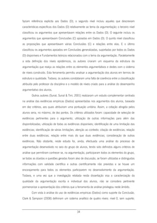 34
faziam referência explícita aos Dados (D); o segundo nível incluiu aqueles que descreviam
características específicas dos Dados (D) relativamente ao tema da argumentação; o terceiro nível
classificou os argumentos que apresentavam relações entre os Dados (D). O seguinte incluiu os
argumentos que apresentavam Conclusões (C) apoiadas em Dados (D). O quinto nível classificou
as proposições que apresentavam várias Conclusões (C) e relações entre elas. E o último
classificou os argumentos apoiados em Conclusões generalizadas, suportadas por todos os Dados
(D) disponíveis e Fundamentos teóricos relacionados com o tema da argumentação. Paralelamente
a esta definição dos níveis epistémicos, os autores criaram um esquema da estrutura da
argumentação que realça as relações entre os elementos argumentativos e destes com o sistema
de níveis construído. Esta ferramenta permitiu analisar a argumentação dos alunos em termos de
estrutura e qualidade. Todavia, os autores constataram uma falta de coerência entre a classificação
atribuída pelo professor da disciplina e o modelo de níveis criado para a análise do desempenho
argumentativo dos alunos.
Outros autores (Sunal, Sunal & Tirri, 2001) realizaram um estudo complementar centrado
na análise das evidências empíricas (Dados) apresentadas nos argumentos dos alunos, baseada
em dez critérios, aos quais atribuíram uma pontuação unitária. Assim, a cotação atingida pelos
alunos seria, no máximo, de dez pontos. Os critérios utilizados foram: capacidade de selecção de
evidências pertinentes para o argumento; utilização de outras informações para além das
disponibilizadas; utilização de todas as evidências disponíveis; identificação de uma limitação das
evidências; identificação de várias limitações; atenção ao contexto; citação de evidências; relação
entre duas evidências; relação entre mais do que duas evidências; consideração de outras
evidências. Não obstante, neste estudo foi, ainda, efectuada uma análise do processo de
argumentação desenvolvido no seio do grupo de alunos, tendo sido definidos alguns critérios de
análise que permitiram conhecer se, na argumentação, participaram todos os elementos do grupo,
se todas as dúvidas e questões geradas foram alvo de discussão, se foram utilizadas e distinguidas
informações com validade científica e outras cientificamente não previstas e se houve um
encorajamento para todos os elementos participarem no desenvolvimento da argumentação.
Todavia, e uma vez que a investigação relatada nesta dissertação visa a caracterização da
qualidade da argumentação escrita e individual dos alunos, não se considera pertinente
pormenorizar a apresentação dos critérios que a ferramenta de análise privilegiou neste âmbito.
Com vista à análise do uso de evidências empíricas (Dados) como suporte da Conclusão,
Clark & Sampson (2008) definiram um sistema analítico de quatro níveis: nível 0, sem suporte;
 