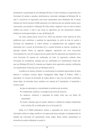 36
denotando-se a apresentação de uma Refutação (R) fraca. O nível 4 classificou os argumentos com
Conclusões (C) opostas e apoiadas, identificando-se, claramente, estratégias de Refutação (R); no
nível 5, incluíram-se os argumentos onde foram apresentadas várias Refutações (R). O estudo
realizado por Clark & Sampson (2008) apresentou uma diferença face aos restantes estudos supra
mencionados, que estudaram a Refutação (R). Estes autores, integraram mais um nível no sistema
analítico que criaram, o nível 0, que incluiu os argumentos que não apresentaram qualquer
tentativa de contra-argumentação, ou seja, de Refutação (R).
Há, ainda, autores (Sunal, Sunal & Tirri, 2001) que utilizaram outros sistemas de níveis
epistémicos para caracterizar a qualidade da argumentação do ponto de vista do suporte à
Conclusão (C) estabelecida. O critério utilizado no estabelecimento das categorias esteve
relacionado com o número de Conclusões (C) e o suporte fornecido às mesmas, resultando, da
aplicação daquele critério, as seguintes categorias: argumentos com uma única/várias
Conclusão(ões) (C), mas sem qualquer tipo de suporte (nível 0); argumentos que apresentam uma
única Conclusão (C) apoiada por Justificações (J) (nível 1); argumentos contendo várias
Conclusões (C) competidoras, apoiadas quer por Justificações (J) e Qualificadores modais (Q),
quer por Refutação (R) (nível 2); respostas que integram vários argumentos apoiados Justificações
(J) e Qualificadores modais (Q), quer por Refutação (nível 3).
A existência de estudos centrados na caracterização da qualidade argumentativa de textos
extensos e complexos conduziu alguns investigadores (Kelly, Regev & Prothero, 2005) a
desenvolver um conjunto de dimensões de análise atentas a cada uma das partes constitutivas
desses textos. As dimensões foram avaliadas num intervalo de 0 (inexistente) a 4 (excelente) e
incidiram sobre:
o grau de explicitação e a resolubilidade do problema alvo de estudo;
a multiplicidade, coerência e convergência das linhas de raciocínio;
a relevância, suficiência e capacidade de análise crítica face aos Dados (D)
apresentados;
a clareza, utilização, grau de suporte, relevância e validade das relações estabelecidas
entre os Dados (D), as Justificações (J) e as Conclusões (C).
Kolstø et al. (2006) pretenderam analisar a capacidade dos alunos na avaliação de
informação contida em artigos científicos e da repercussão dessa avaliação no estabelecimento da
validade das Conclusões (C) apresentadas nesses artigos. Nesse sentido, apresentaram as
dimensões de análise sintetizadas no quadro 4:
 
