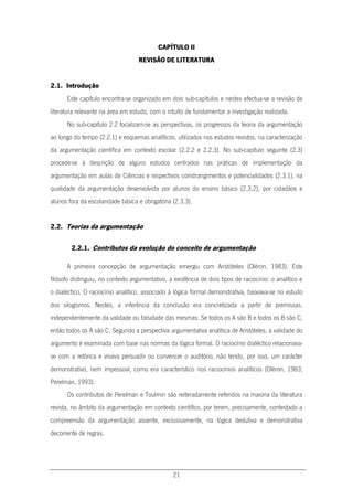 21
CAPÍTULO II
REVISÃO DE LITERATURA
2.1. Introdução
Este capítulo encontra-se organizado em dois sub-capítulos e nestes efectua-se a revisão de
literatura relevante na área em estudo, com o intuito de fundamentar a investigação realizada.
No sub-capítulo 2.2 focalizam-se as perspectivas, os progressos da teoria da argumentação
ao longo do tempo (2.2.1) e esquemas analíticos, utilizados nos estudos revistos, na caracterização
da argumentação científica em contexto escolar (2.2.2 e 2.2.3). No sub-capítulo seguinte (2.3)
procede-se à descrição de alguns estudos centrados nas práticas de implementação da
argumentação em aulas de Ciências e respectivos constrangimentos e potencialidades (2.3.1), na
qualidade da argumentação desenvolvida por alunos do ensino básico (2.3.2), por cidadãos e
alunos fora da escolaridade básica e obrigatória (2.3.3).
2.2. Teorias da argumentação
2.2.1. Contributos da evolução do conceito de argumentação
A primeira concepção de argumentação emergiu com Aristóteles (Oléron, 1983). Este
filósofo distinguiu, no contexto argumentativo, a existência de dois tipos de raciocínio: o analítico e
o dialéctico. O raciocínio analítico, associado à lógica formal demonstrativa, baseava-se no estudo
dos silogismos. Nestes, a inferência da conclusão era concretizada a partir de premissas,
independentemente da validade ou falsidade das mesmas: Se todos os A são B e todos os B são C,
então todos os A são C. Segundo a perspectiva argumentativa analítica de Aristóteles, a validade do
argumento é examinada com base nas normas da lógica formal. O raciocínio dialéctico relacionava-
se com a retórica e visava persuadir ou convencer o auditório, não tendo, por isso, um carácter
demonstrativo, nem impessoal, como era característico nos raciocínios analíticos (Oléron, 1983;
Perelman, 1993).
Os contributos de Perelman e Toulmin são reiteradamente referidos na maioria da literatura
revista, no âmbito da argumentação em contexto científico, por terem, precisamente, contestado a
compreensão da argumentação assente, exclusivamente, na lógica dedutiva e demonstrativa
decorrente de regras.
 