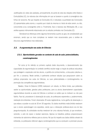 39
Justificações (J), estas são avaliadas, principalmente, do ponto de vista das relações entre Dados e
Conlusão(ões) (C), da natureza das informações em que se baseiam e quanto à convergência das
linhas de raciocínio. No que respeita às Conclusões (C), é estudada a quantidade das Conclusões
(C) apresentadas pelos alunos, o suporte que é dado às mesmas e o facto de estas serem, ou não,
concorrentes e/ou convergentes entre si. Finalmente, face à natureza das Refutações (R), a sua
análise aparece intimamente relacionada com os estudos centrados nas Conclusões (C).
Denotaram-se diferenças entre algumas ferramentas quanto ao grau de complexidade que
encerram, sendo que as mais complexas se revelam mais vocacionadas para a análise de
discursos argumentativos mais elaborados.
2.3. A argumentação nas aulas de Ciências
2.3.1. Oportunidades geradas no contexto de sala de aula: potencialidades,
constrangimentos
Tal como já foi referido no primeiro capítulo deste documento, o desenvolvimento das
capacidades de argumentação no contexto científico escolar exige a criação de práticas educativas
que privilegiem a expressão oral dos alunos, a partilha de conhecimentos, a discussão colectiva e,
por fim, o consenso. Neste sentido, é pertinente conhecer estudos que pesquisaram sobre as
práticas propiciadas nas aulas de Ciências, as suas potencialidades e constrangimentos na
promoção das competências argumentativas.
Newton, Driver & Osborne (1999) realizaram um estudo, no Reino Unido, que pretendeu
avaliar as oportunidades, geradas pelos professores, para os alunos desenvolverem capacidades
argumentativas durante as aulas de Ciências e conhecer as razões que os motivam ou não para
fazê-lo. Para tal, procederam à observação de aulas, de professores experientes e, posteriormente,
realização de entrevistas. Foram observadas 30 aulas registando-se, numa grelha de observação, o
que estava a suceder na aula de 30 em 30 segundos. Os dados recolhidos neste âmbito revelaram
que o ensino aprendizagem era expositivo, sendo que a interacção professor-aluno era do tipo
pergunta-resposta. As actividades escritas revelaram ter uma natureza fechada, já que envolviam,
somente, o acto de copiar e resolver exercícios. Apenas os trabalhos práticos proporcionavam
momentos de autonomia reflexiva para os alunos. No que diz respeito aos dados obtidos através da
entrevista, os professores referiram alguns constrangimentos que os conduzem a promover poucas
 