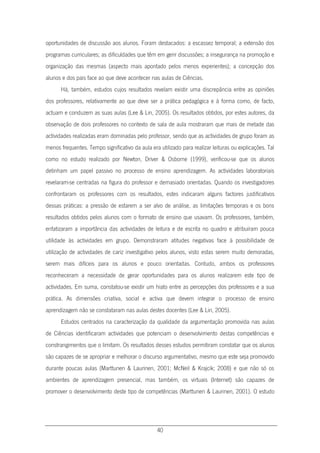 40
oportunidades de discussão aos alunos. Foram destacados: a escassez temporal; a extensão dos
programas curriculares; as dificuldades que têm em gerir discussões; a insegurança na promoção e
organização das mesmas (aspecto mais apontado pelos menos experientes); a concepção dos
alunos e dos pais face ao que deve acontecer nas aulas de Ciências.
Há, também, estudos cujos resultados revelam existir uma discrepância entre as opiniões
dos professores, relativamente ao que deve ser a prática pedagógica e à forma como, de facto,
actuam e conduzem as suas aulas (Lee & Lin, 2005). Os resultados obtidos, por estes autores, da
observação de dois professores no contexto de sala de aula mostraram que mais de metade das
actividades realizadas eram dominadas pelo professor, sendo que as actividades de grupo foram as
menos frequentes. Tempo significativo da aula era utilizado para realizar leituras ou explicações. Tal
como no estudo realizado por Newton, Driver & Osborne (1999), verificou-se que os alunos
detinham um papel passivo no processo de ensino aprendizagem. As actividades laboratoriais
revelaram-se centradas na figura do professor e demasiado orientadas. Quando os investigadores
confrontaram os professores com os resultados, estes indicaram alguns factores justificativos
dessas práticas: a pressão de estarem a ser alvo de análise, as limitações temporais e os bons
resultados obtidos pelos alunos com o formato de ensino que usavam. Os professores, também,
enfatizaram a importância das actividades de leitura e de escrita no quadro e atribuíram pouca
utilidade às actividades em grupo. Demonstraram atitudes negativas face à possibilidade de
utilização de actividades de cariz investigativo pelos alunos, visto estas serem muito demoradas,
serem mais difíceis para os alunos e pouco orientadas. Contudo, ambos os professores
reconheceram a necessidade de gerar oportunidades para os alunos realizarem este tipo de
actividades. Em suma, constatou-se existir um hiato entre as percepções dos professores e a sua
prática. As dimensões criativa, social e activa que devem integrar o processo de ensino
aprendizagem não se constataram nas aulas destes docentes (Lee & Lin, 2005).
Estudos centrados na caracterização da qualidade da argumentação promovida nas aulas
de Ciências identificaram actividades que potenciam o desenvolvimento destas competências e
constrangimentos que o limitam. Os resultados desses estudos permitiram constatar que os alunos
são capazes de se apropriar e melhorar o discurso argumentativo, mesmo que este seja promovido
durante poucas aulas (Marttunen & Laurinen, 2001; McNeil & Krajcik; 2008) e que não só os
ambientes de aprendizagem presencial, mas também, os virtuais (Internet) são capazes de
promover o desenvolvimento deste tipo de competências (Marttunen & Laurinen, 2001). O estudo
 
