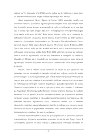 41
realizado por Von Aufschnaiter et al. (2008) permitiu verificar que à medida que os alunos fazem
uso desta ferramenta discursiva, atingem níveis de argumentação mais elevados.
Alguns investigadores (Simon, Osborne & Erduram, 2003) apresentam questões que
consideram melhorar a qualidade da argumentação veiculada pelos alunos. São exemplos destes
tipos de questões as que requerem a apresentação de razões ou justificações face a uma dada
ideia ou opinião: “Que razões tens para dizer isso?”; “Consegues pensar num argumento que apoie
ou se oponha ao teu ponto de vista?”. Estes autores salientam, ainda, que a capacidade dos
professores modificarem a sua prática docente depende do conhecimento que detêm acerca da
importância e dos propósitos da argumentação nas Ciências e na Educação em Ciências (Simon,
Osborne & Erduram, 2003; Erduran, Simon & Osborne, 2004; Simon, Erduran & Osborne, 2006).
Estes autores realçam, ainda, que para a modificação destas práticas é necessário estimular os
professores e orientá-los nesse sentido. Bricker & Bell (2008) sublinham, na revisão que realizaram
sobre as teorias da argumentação, que têm sido desenvolvidas e investigadas no contexto da
Educação em Ciências, que é importante que os professores conheçam as várias teorias da
argumentação, no sentido de poderem ter uma opinião fundamentada e tomar uma posição face
às mesmas.
Erduran, Simon & Osborne (2004) realizaram um estudo no qual adoptaram uma
metodologia centrada na avaliação da mediação efectuada pelo professor, quando são geradas
oportunidades para os alunos argumentarem, com o intuito de conhecer quais as intervenções que
parecem gerar uma maior qualidade da argumentação científica e quais os aspectos que devem
ser melhorados nas intervenções no sentido de potenciar a qualidade argumentativa dos alunos.
Este estudo surgiu no âmbito de um projecto inglês de dois anos e meio e envolveu 12 professores,
que frequentaram Workshops que os familiarizaram com esta ferramenta discursiva. Os resultados
decorrentes da áudio gravação de aulas e de entrevistas revelam que os professores envolvidos
mantiveram sempre o mesmo tipo de intervenção enquanto foram alvo de observação e que estes
apresentam sequências argumentativas curtas. Constatou-se, também, que os elementos
intervenientes na estrutura argumentativa parecem depender do professor, uma vez que os padrões
identificados no decurso do projecto foram semelhantes, para o mesmo professor, mesmo sendo
distintas as turmas em cada um dos anos da investigação.
Com vista a conhecer as formas através das quais os professores se apropriam e promovem
o desenvolvimento do discurso argumentativo no contexto de sala de aula, Simon, Erduran &
Osborne (2006) realizaram um estudo centrado na prática docente. Professores interessados em
 
