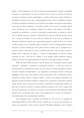 42
integrar o estudo participaram em vários workshops para desenvolverem materiais e estratégias
promotoras da argumentação nas aulas de Ciências. Com o intuito de conhecer os efeitos da
formação no contexto de ensino aprendizagem, os autores seleccionaram alguns professores e
procederam à análise das suas aulas, utilizando gravações áudio e vídeo. Os resultados mostraram
que todos os professores melhoraram as suas aulas no que respeita à promoção da argumentação,
sendo que dois terços modificaram a sua prática docente na fase inicial da formação. Mesmo
assim, constatou-se que os professores revelaram ter práticas muito distintas. Com efeito, a
progressão dos professores, em termos da promoção da argumentação no contexto de sala de
aula, foi diferente quando se comparou o desempenho dos mesmos, facto que permitiu concluir
que o impacto da formação nas suas práticas foi distinto. No fim da série de workshops, os
professores partilhavam a opinião que a argumentação favorecia a relação do aluno com as ideias
científicas, embora no início revelassem alguma ansiedade e medo na promoção desta ferramenta
discursiva. O estudo realizado por estes autores permitiu constatar que é importante que o
professor: saliente e demonstre aos alunos a pertinência de falar e ouvir os outros; promova a
reflexão sobre o significado, as regras e a natureza da argumentação em Ciências; favoreça
momentos em que o aluno tem de justificar as suas posições usando evidências empíricas
(Dados), de construir e de avaliar argumentos, de exercitar a contra-argumentação e o debate.
McNeil & Krajcik (2008) estudaram o tipo de práticas que os professores utilizam quando
introduzem o significado e importância de explicações científicas e o efeito das mesmas no
desenvolvimento da capacidade dos alunos do ensino básico construírem explicações científicas.
Os alunos revelaram ter desenvolvido a sua capacidade de explicação, durante a intervenção
pedagógica, mesmo tendo sido reveladas práticas diferenciadas entre os professores, facto já
verificado por Simon, Erduran & Osborne (2006). A maioria dos professores apresentou uma
definição correcta de explicação científica e modelos para a construção de explicações científicas
válidas. Todavia, poucos discutiram com os alunos a racionalidade das explicações científicas, ou
seja, que as mesmas se baseiam nos Dados (evidências empíricas), bem como a relação entre
este tipo de explicações e as utilizadas no dia-a-dia. O fraco desempenho dos professores nestes
aspectos foram considerados, pelos autores, como negativos para os alunos, não permitindo a
compreensão plena do que são explicações científicas.
Uma investigação sobre a promoção de discussões em sala de aula e a qualidade da
argumentação (Mason & Santi, 1994) permitiu constatar que, no decurso das discussões, há
alunos cuja participação é ínfima, quer por revelarem dificuldades linguísticas, quer por estarem
 