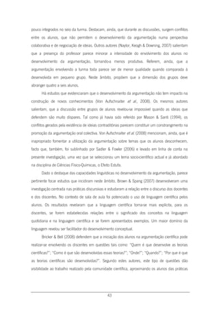 43
pouco integrados no seio da turma. Destacam, ainda, que durante as discussões, surgem conflitos
entre os alunos, que não permitem o desenvolvimento da argumentação numa perspectiva
colaborativa e de negociação de ideias. Outros autores (Naylor, Keogh & Downing, 2007) salientam
que a presença do professor parece minorar a intensidade do envolvimento dos alunos no
desenvolvimento da argumentação, tornando-a menos produtiva. Referem, ainda, que a
argumentação envolvendo a turma toda parece ser de menor qualidade quando comparada à
desenvolvida em pequeno grupo. Neste âmbito, propõem que a dimensão dos grupos deve
abranger quatro a seis alunos.
Há estudos que evidenciaram que o desenvolvimento da argumentação não tem impacto na
construção de novos conhecimentos (Von Aufschnaiter et al., 2008). Os mesmos autores
salientam, que a discussão entre grupos de alunos revelou-se impossível quando as ideias que
defendem são muito díspares. Tal como já havia sido referido por Mason & Santi (1994), os
conflitos gerados pela existência de ideias contraditórias parecem constituir um constrangimento na
promoção da argumentação oral colectiva. Von Aufschnaiter et al. (2008) mencionam, ainda, que é
inapropriado fomentar a utilização da argumentação sobre temas que os alunos desconhecem,
facto que, também, foi sublinhado por Sadler & Fowler (2006) e levado em linha de conta na
presente investigação, uma vez que se seleccionou um tema socio-científico actual e já abordado
na disciplina de Ciências Físico-Químicas, o Efeito Estufa.
Dado o destaque das capacidades linguísticas no desenvolvimento da argumentação, parece
pertinente focar estudos que incidiram neste âmbito. Brown & Spang (2007) desenvolveram uma
investigação centrada nas práticas discursivas e estudaram a relação entre o discurso dos docentes
e dos discentes. No contexto de sala de aula foi potenciado o uso de linguagem científica pelos
alunos. Os resultados revelaram que a linguagem científica torna-se mais explícita, para os
discentes, se forem estabelecidas relações entre o significado dos conceitos na linguagem
quotidiana e na linguagem científica e se forem apresentados exemplos. Um maior domínio da
linguagem revelou ser facilitador do desenvolvimento conceptual.
Bricker & Bell (2008) defendem que a iniciação dos alunos na argumentação científica pode
realizar-se envolvendo os discentes em questões tais como: “Quem é que desenvolve as teorias
científicas?”; “Como é que são desenvolvidas essas teorias?”; “Onde?”; “Quando?”; “Por que é que
as teorias científicas são desenvolvidas?”. Segundo estes autores, este tipo de questões dão
visibilidade ao trabalho realizado pela comunidade científica, aproximando os alunos das práticas
 