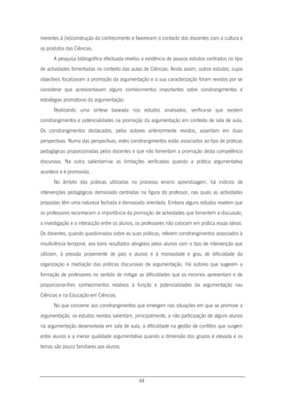 44
inerentes à (re)construção do conhecimento e favorecem o contacto dos discentes com a cultura e
os produtos das Ciências.
A pesquisa bibliográfica efectuada revelou a existência de poucos estudos centrados no tipo
de actividades fomentadas no contexto das aulas de Ciências. Ainda assim, outros estudos, cujos
objectivos focalizaram a promoção da argumentação e a sua caracterização foram revistos por se
considerar que acrescentavam alguns conhecimentos importantes sobre constrangimentos e
estratégias promotoras da argumentação.
Realizando uma síntese baseada nos estudos analisados, verifica-se que existem
constrangimentos e potencialidades na promoção da argumentação em contexto de sala de aula.
Os constrangimentos destacados, pelos autores anteriormente revistos, assentam em duas
perspectivas. Numa das perspectivas, estes constrangimentos estão associados ao tipo de práticas
pedagógicas proporcionadas pelos docentes e que não fomentam a promoção desta competência
discursiva. Na outra salientam-se as limitações verificadas quando a prática argumentativa
acontece e é promovida.
No âmbito das práticas utilizadas no processo ensino aprendizagem, há indícios de
intervenções pedagógicas demasiado centradas na figura do professor, nas quais as actividades
propostas têm uma natureza fechada e demasiado orientada. Embora alguns estudos revelem que
os professores reconhecem a importância da promoção de actividades que fomentem a discussão,
a investigação e a interacção entre os alunos, os professores não colocam em prática essas ideias.
Os docentes, quando questionados sobre as suas práticas, referem constrangimentos associados à
insuficiência temporal, aos bons resultados atingidos pelos alunos com o tipo de intervenção que
utilizam, à pressão proveniente de pais e alunos e à morosidade e grau de dificuldade da
organização e mediação das práticas discursivas de argumentação. Há autores que sugerem a
formação de professores no sentido de mitigar as dificuldades que os mesmos apresentam e de
proporcionar-lhes conhecimentos relativos à função e potencialidades da argumentação nas
Ciências e na Educação em Ciências.
No que concerne aos constrangimentos que emergem nas situações em que se promove a
argumentação, os estudos revistos salientam, principalmente, a não participação de alguns alunos
na argumentação desenvolvida em sala de aula, a dificuldade na gestão de conflitos que surgem
entre alunos e a menor qualidade argumentativa quando a dimensão dos grupos é elevada e os
temas são pouco familiares aos alunos.
 