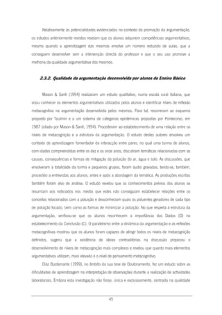 45
Relativamente às potencialidades evidenciadas no contexto da promoção da argumentação,
os estudos anteriormente revistos revelam que os alunos adquirem competências argumentativas,
mesmo quando a aprendizagem das mesmas envolve um número reduzido de aulas, que a
conseguem desenvolver sem a intervenção directa do professor e que o seu uso promove a
melhoria da qualidade argumentativa dos mesmos.
2.3.2. Qualidade da argumentação desenvolvida por alunos do Ensino Básico
Mason & Santi (1994) realizaram um estudo qualitativo, numa escola rural italiana, que
visou conhecer os elementos argumentativos utilizados pelos alunos e identificar níveis de reflexão
metacognitiva na argumentação desenvolvida pelos mesmos. Para tal, recorreram ao esquema
proposto por Toulmin e a um sistema de categorias epistémicas propostas por Pontecorvo, em
1987 (citado por Mason & Santí, 1994). Procederam ao estabelecimento de uma relação entre os
níveis de metacognição e a estrutura da argumentação. O estudo destes autores envolveu um
contexto de aprendizagem fomentador da interacção entre pares, no qual uma turma de alunos,
com idades compreendidas entre os dez e os onze anos, discutiram temáticas relacionadas com as
causas, consequências e formas de mitigação da poluição do ar, água e solo. As discussões, que
envolveram a totalidade da turma e pequenos grupos, foram áudio gravadas, tendo-se, também,
procedido a entrevistas aos alunos, antes e após a abordagem da temática. As produções escritas
também foram alvo de análise. O estudo revelou que os conhecimentos prévios dos alunos se
resumiam aos noticiados nos media, que estes não conseguiam estabelecer relações entre os
conceitos relacionados com a poluição e desconheciam quais os poluentes geradores de cada tipo
de poluição focado, bem como as formas de minimizar a poluição. No que respeita à estrutura da
argumentação, verificou-se que os alunos reconhecem a importância dos Dados (D) no
estabelecimento da Conclusão (C). O paralelismo entre a dinâmica da argumentação e as reflexões
metacognitivas mostrou que os alunos foram capazes de atingir todos os níveis de metacognição
definidos, sugeriu que a existência de ideias contraditórias na discussão propiciou o
desenvolvimento de níveis de metacognição mais complexos e revelou que quanto mais elementos
argumentativos utilizam, mais elevado é o nível de pensamento metacognitivo.
Diáz Bustamante (1999), no âmbito da sua tese de Doutoramento, fez um estudo sobre as
dificuldades de aprendizagem na interpretação de observações durante a realização de actividades
laboratoriais. Embora esta investigação não fosse, única e exclusivamente, centrada na qualidade
 
