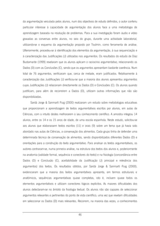 46
da argumentação veiculada pelos alunos, num dos objectivos de estudo definidos, o autor conferiu
particular interesse à capacidade de argumentação dos alunos face a uma metodologia de
aprendizagem baseada na resolução de problemas. Para a sua investigação foram áudio e vídeo
gravadas as conversas entre alunos, no seio do grupo, durante uma actividade laboratorial,
utilizando-se o esquema da argumentação proposto por Toulmin, como ferramenta de análise.
Ulteriormente, procedeu-se à identificação dos elementos da argumentação, à sua sequenciação e
à caracterização das Justificações (J) utilizadas nos argumentos. Os resultados do estudo de Díaz
Bustamante (1999) revelaram que os alunos aplicam o raciocínio argumentativo, relacionando os
Dados (D) com as Conclusões (C), sendo que os argumentos apresentam bastante coerência. Num
total de 76 argumentos, verificaram que, cerca de metade, eram justificados. Relativamente à
caracterização das Justificações (J) verificou-se que a maioria dos alunos apresentou argumentos
cujas Justificações (J) relacionam directamente os Dados (D) e Conclusões (C). Os alunos quando
justificam, para além de recorrerem a Dados (D), utilizam outras informações que não são
disponibilizadas.
Sardà Jorge & Sanmartí Puig (2000) realizaram um estudo sobre metodologias educativas
que proporcionam a aprendizagem de textos argumentativos escritos por alunos, em aulas de
Ciências, com o intuito destes melhorarem o seu conhecimento científico. A amostra integrou 14
alunos, entre os 14 e os 15 anos de idade, de uma escola espanhola. Neste estudo, solicitou-se
aos alunos que elaborassem textos escritos (11) e orais (9) sobre um tema que já havia sido
abordado nas aulas de Ciências, a conservação dos alimentos. Cada grupo tinha de defender uma
determinada técnica de conservação de alimentos, sendo disponibilizados diferentes Dados (D) e
orientações para a construção do texto argumentativo. Para analisar os textos argumentativos, os
autores centraram-se, numa primeira análise, na estrutura dos textos dos alunos e, posteriormente
na anatomia (validade formal, sequência e conectores do texto) e na fisiologia (concordância entre
Dados (D) e Conclusão (C), aceitabilidade da Justificação (J) principal e relevância dos
argumentos) dos textos. Os resultados obtidos, por Sardà Jorge & Sanmartí Puig (2000),
evidenciaram que a maioria dos textos argumentativos apresenta, em termos estruturais e
anatómicos, sequências argumentativas quase completas, isto é, incluem quase todos os
elementos argumentativos e utilizam conectores lógicos explícitos. As maiores dificuldades dos
alunos detectaram-se no âmbito da fisiologia textual. Os alunos não são capazes de seleccionar
argumentos relevantes e pertinentes do ponto de vista científico, uma vez que revelam dificuldades
em seleccionar os Dados (D) mais relevantes. Recorrem, na maioria das vezes, a conhecimentos
 