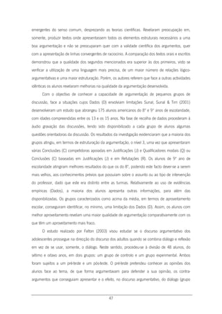 47
emergentes do senso comum, desprezando as teorias científicas. Revelaram preocupação em,
somente, produzir textos onde apresentassem todos os elementos estruturais necessários a uma
boa argumentação e não se preocuparam quer com a validade científica dos argumentos, quer
com a apresentação de linhas convergentes de raciocínio. A comparação dos textos orais e escritos
demonstrou que a qualidade dos segundos mencionados era superior às dos primeiros, visto se
verificar a utilização de uma linguagem mais precisa, de um maior número de relações lógico-
argumentativas e uma maior estruturação. Porém, os autores referem que face a outras actividades
idênticas os alunos revelaram melhorias na qualidade da argumentação desenvolvida.
Com o objectivo de conhecer a capacidade de argumentação de pequenos grupos de
discussão, face a situações cujos Dados (D) envolviam limitações Sunal, Sunal & Tirri (2001)
desenvolveram um estudo que abrangeu 175 alunos americanos do 8º e 9º anos de escolaridade,
com idades compreendidas entre os 13 e os 15 anos. Na fase de recolha de dados procederam à
áudio gravação das discussões, tendo sido disponibilizado a cada grupo de alunos algumas
questões orientadoras da discussão. Os resultados da investigação evidenciaram que a maioria dos
grupos atingiu, em termos de estruturação da argumentação, o nível 3, uma vez que apresentaram
várias Conclusões (C) competidoras apoiadas em Justificações (J) e Qualificadores modais (Q) ou
Conclusões (C) baseadas em Justificações (J) e em Refutações (R). Os alunos de 9º ano de
escolaridade atingiram melhores resultados do que os do 8º, podendo este facto dever-se a serem
mais velhos, aos conhecimentos prévios que possuíam sobre o assunto ou ao tipo de intervenção
do professor, dado que este era distinto entre as turmas. Relativamente ao uso de evidências
empíricas (Dados), a maioria dos alunos apresenta outras informações, para além das
disponibilizadas. Os grupos caracterizados como acima da média, em termos de aproveitamento
escolar, conseguiram identificar, no mínimo, uma limitação dos Dados (D). Assim, os alunos com
melhor aproveitamento revelam uma maior qualidade de argumentação comparativamente com os
que têm um aproveitamento mais fraco.
O estudo realizado por Felton (2003) visou estudar se o discurso argumentativo dos
adolescentes prossegue na direcção do discurso dos adultos quando se combina diálogo e reflexão
em vez de se usar, somente, o diálogo. Neste sentido, procedeu-se à divisão de 48 alunos, do
sétimo e oitavo anos, em dois grupos: um grupo de controlo e um grupo experimental. Ambos
foram sujeitos a um pré-teste e um pós-teste. O pré-teste pretendeu conhecer as opiniões dos
alunos face ao tema, de que forma argumentavam para defender a sua opinião, os contra-
argumentos que conseguiam apresentar e o efeito, no discurso argumentativo, do diálogo (grupo
 