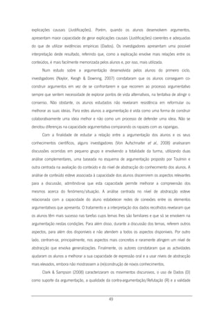 49
explicações causais (Justificações). Porém, quando os alunos desenvolvem argumentos,
apresentam maior capacidade de gerar explicações causais (Justificações) coerentes e adequadas
do que de utilizar evidências empíricas (Dados). Os investigadores apresentam uma possível
interpretação deste resultado, referindo que, como a explicação envolve mais relações entre os
conteúdos, é mais facilmente memorizada pelos alunos e, por isso, mais utilizada.
Num estudo sobre a argumentação desenvolvida pelos alunos do primeiro ciclo,
investigadores (Naylor, Keogh & Downing, 2007) constataram que os alunos conseguem co-
construir argumentos em vez de se confrontarem e que recorrem ao processo argumentativo
sempre que sentem necessidade de explorar pontos de vista alternativos, na tentativa de atingir o
consenso. Não obstante, os alunos estudados não revelaram resistência em reformular ou
melhorar as suas ideias. Para estes alunos a argumentação é vista como uma forma de construir
colaborativamente uma ideia melhor e não como um processo de defender uma ideia. Não se
denotou diferenças na capacidade argumentativa comparando os rapazes com as raparigas.
Com a finalidade de estudar a relação entre a argumentação dos alunos e os seus
conhecimentos científicos, alguns investigadores (Von Aufschnaiter et al., 2008) analisaram
discussões ocorridas em pequeno grupo e envolvendo a totalidade da turma, utilizando duas
análise complementares, uma baseada no esquema de argumentação proposto por Toulmin e
outra centrada na avaliação do conteúdo e do nível de abstracção do conhecimento dos alunos. A
análise de conteúdo esteve associada à capacidade dos alunos discernirem os aspectos relevantes
para a discussão, admitindo-se que esta capacidade permite melhorar a compreensão dos
mesmos acerca do fenómeno/situação. A análise centrada no nível de abstracção esteve
relacionada com a capacidade do aluno estabelecer redes de conexões entre os elementos
argumentativos que apresenta. O tratamento e a interpretação dos dados recolhidos revelaram que
os alunos têm mais sucesso nas tarefas cujos temas lhes são familiares e que só se envolvem na
argumentação nestas condições. Para além disso, durante a discussão dos temas, referem outros
aspectos, para além dos disponíveis e não atendem a todos os aspectos disponíveis. Por outro
lado, centram-se, principalmente, nos aspectos mais concretos e raramente atingem um nível de
abstracção que envolva generalizações. Finalmente, os autores constataram que as actividades
ajudaram os alunos a melhorar a sua capacidade de expressão oral e a usar níveis de abstracção
mais elevados, embora não mostrassem a (re)construção de novos conhecimentos.
Clark & Sampson (2008) caracterizaram os movimentos discursivos, o uso de Dados (D)
como suporte da argumentação, a qualidade da contra-argumentação/Refutação (R) e a validade
 