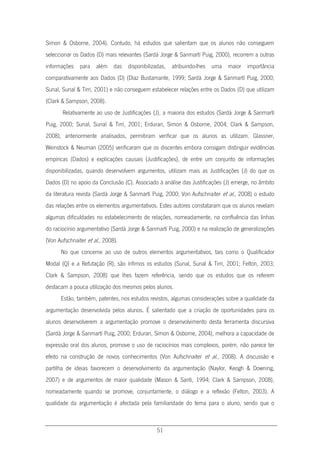 51
Simon & Osborne, 2004). Contudo, há estudos que salientam que os alunos não conseguem
seleccionar os Dados (D) mais relevantes (Sardà Jorge & Sanmartí Puig, 2000), recorrem a outras
informações para além das disponibilizadas, atribuindo-lhes uma maior importância
comparativamente aos Dados (D) (Díaz Bustamante, 1999; Sardà Jorge & Sanmartí Puig, 2000;
Sunal, Sunal & Tirri, 2001) e não conseguem estabelecer relações entre os Dados (D) que utilizam
(Clark & Sampson, 2008).
Relativamente ao uso de Justificações (J), a maioria dos estudos (Sardà Jorge & Sanmartí
Puig, 2000; Sunal, Sunal & Tirri, 2001; Erduran, Simon & Osborne, 2004; Clark & Sampson,
2008), anteriormente analisados, permitiram verificar que os alunos as utilizam. Glassner,
Weinstock & Neuman (2005) verificaram que os discentes embora consigam distinguir evidências
empíricas (Dados) e explicações causais (Justificações), de entre um conjunto de informações
disponibilizadas, quando desenvolvem argumentos, utilizam mais as Justificações (J) do que os
Dados (D) no apoio da Conclusão (C). Associado à análise das Justificações (J) emerge, no âmbito
da literatura revista (Sardà Jorge & Sanmartí Puig, 2000; Von Aufschnaiter et al., 2008) o estudo
das relações entre os elementos argumentativos. Estes autores constataram que os alunos revelam
algumas dificuldades no estabelecimento de relações, nomeadamente, na confluência das linhas
do raciocínio argumentativo (Sardà Jorge & Sanmartí Puig, 2000) e na realização de generalizações
(Von Aufschnaiter et al., 2008).
No que concerne ao uso de outros elementos argumentativos, tais como o Qualificador
Modal (Q) e a Refutação (R), são ínfimos os estudos (Sunal, Sunal & Tirri, 2001; Felton, 2003;
Clark & Sampson, 2008) que lhes fazem referência, sendo que os estudos que os referem
destacam a pouca utilização dos mesmos pelos alunos.
Estão, também, patentes, nos estudos revistos, algumas considerações sobre a qualidade da
argumentação desenvolvida pelos alunos. É salientado que a criação de oportunidades para os
alunos desenvolverem a argumentação promove o desenvolvimento desta ferramenta discursiva
(Sardà Jorge & Sanmartí Puig, 2000; Erduran, Simon & Osborne, 2004), melhora a capacidade de
expressão oral dos alunos, promove o uso de raciocínios mais complexos, porém, não parece ter
efeito na construção de novos conhecimentos (Von Aufschnaiter et al., 2008). A discussão e
partilha de ideias favorecem o desenvolvimento da argumentação (Naylor, Keogh & Downing,
2007) e de argumentos de maior qualidade (Mason & Santi, 1994; Clark & Sampson, 2008),
nomeadamente quando se promove, conjuntamente, o diálogo e a reflexão (Felton, 2003). A
qualidade da argumentação é afectada pela familiaridade do tema para o aluno, sendo que o
 