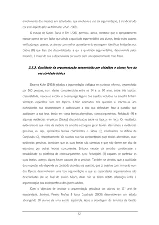 52
envolvimento dos mesmos em actividades, que envolvam o uso da argumentação, é condicionado
por este aspecto (Von Aufschnaiter et al., 2008).
O estudo de Sunal, Sunal e Tirri (2001) permitiu, ainda, constatar que o aproveitamento
escolar parece ser um factor que afecta a qualidade argumentativa dos alunos, tendo estes autores
verificado que, apenas, os alunos com melhor aproveitamento conseguem identificar limitações nos
Dados (D) que lhes são disponibilizados e que a qualidade argumentativa, desenvolvida pelos
mesmos, é maior do que a desenvolvida por alunos com um aproveitamento mais fraco.
2.3.3. Qualidade da argumentação desenvolvida por cidadãos e alunos fora da
escolaridade básica
Deanna Kuhn (1993) estudou a argumentação dialógica em contexto informal, desenvolvida
por 160 pessoas, com idades compreendidas entre os 14 e os 60 anos, sobre três tópicos:
criminalidade, insucesso escolar e desemprego. Alguns dos sujeitos incluídos na amostra tinham
formação específica num dos tópicos. Foram colocadas três questões e solicitou-se aos
participantes que descrevessem e justificassem a tese que defendiam face à questão, que
avaliassem a sua tese, tendo em conta teorias alternativas, contra-argumentos, Refutação (R) e
algumas evidências empíricas (Dados) disponibilizadas sobre os tópicos em foco. Os resultados
evidenciaram que mais de metade da amostra conseguiu gerar teorias alternativas e evidências
genuínas, ou seja, apresentou teorias concorrentes e Dados (D) insuficientes na defesa da
Conclusão (C), respectivamente. Os sujeitos que não apresentaram quer teorias alternativas, quer
evidências genuínas, acreditam que as suas teorias são correctas e que não devem ser alvo de
escrutínio por outras teorias concorrentes. Embora metade da amostra considerasse a
possibilidade da existência de contra-argumentos e/ou Refutações (R) capazes de contestar as
suas teorias, apenas alguns foram capazes de os produzir. Também se denotou que a qualidade
das respostas não depende do conteúdo abordado na questão, que os sujeitos com formação num
dos tópicos desenvolveram uma boa argumentação e que as capacidades argumentativas são
desenvolvidas até ao final do ensino básico, dado não se terem obtido diferenças entre a
argumentação dos adolescentes e dos jovens adultos.
Com o objectivo de analisar a argumentação veiculada por alunos do 11º ano de
escolaridade, Jiménez, Pereiro Muñoz & Aznar Cuadrado (2000) desenvolveram um estudo
abrangendo 38 alunos de uma escola espanhola. Após a abordagem da temática de Gestão
 