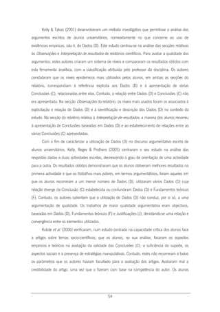 54
Kelly & Takao (2001) desenvolveram um método investigativo que permitisse a análise dos
argumentos escritos de alunos universitários, nomeadamente no que concerne ao uso de
evidências empíricas, isto é, de Dados (D). Este estudo centrou-se na análise das secções relativas
às Observações e Interpretação de resultados de relatórios científicos. Para avaliar a qualidade dos
argumentos, estes autores criaram um sistema de níveis e compararam os resultados obtidos com
esta ferramenta analítica, com a classificação atribuída pelo professor da disciplina. Os autores
constataram que os níveis epistémicos mais utilizados pelos alunos, em ambas as secções do
relatório, correspondiam à referência explícita aos Dados (D) e à apresentação de várias
Conclusões (C), relacionadas entre elas. Contudo, a relação entre Dados (D) e Conclusões (C) não
era apresentada. Na secção Observações do relatório, os níveis mais usados foram os associados à
explicitação e relação de Dados (D) e à identificação e descrição dos Dados (D) no contexto do
estudo. Na secção do relatório relativa à Interpretação de resultados, a maioria dos alunos recorreu
à apresentação de Conclusões baseadas em Dados (D) e ao estabelecimento de relações entre as
várias Conclusões (C) apresentadas.
Com o fim de caracterizar a utilização de Dados (D) no discurso argumentativo escrito de
alunos universitários, Kelly, Regev & Prothero (2005) centraram o seu estudo na análise das
respostas dadas a duas actividades escritas, decrescendo o grau de orientação de uma actividade
para a outra. Os resultados obtidos demonstraram que os alunos obtiveram melhores resultados na
primeira actividade e que os trabalhos mais pobres, em termos argumentativos, foram aqueles em
que os alunos recorreram a um menor número de Dados (D), utilizaram vários Dados (D) cuja
relação diverge da Conclusão (C) estabelecida ou confundiram Dados (D) e Fundamentos teóricos
(F). Contudo, os autores salientam que a utilização de Dados (D) não conduz, por si só, a uma
argumentação de qualidade. Os trabalhos de maior qualidade argumentativa eram objectivos,
baseadas em Dados (D), Fundamentos teóricos (F) e Justificações (J), denotando-se uma relação e
convergência entre os elementos utilizados.
Kolstø et al. (2006) verificaram, num estudo centrado na capacidade crítica dos alunos face
a artigos sobre temas socio-científicos, que os alunos, na sua análise, focaram os aspectos
empíricos e teóricos na avaliação da validade das Conclusões (C), a suficiência do suporte, os
aspectos sociais e a presença de estratégias manipulativas. Contudo, estes não recorreram a todos
os parâmetros que os autores haviam facultado para a avaliação dos artigos. Avaliaram mal a
credibilidade do artigo, uma vez que o fizeram com base na competência do autor. Os alunos
 