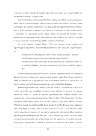 23
Finalmente, não deve abranger demasiados argumentos, para evitar que a argumentação seja
maçadora e confusa para os espectadores.
As particularidades, sublinhadas por Perelman, relativas ao auditório e aos cuidados que o
orador deve ter quando argumenta, salientam alguns aspectos pertinentes no âmbito do ensino
aprendizagem das Ciências. No contexto de sala de aula, há interacção entre professor e alunos e
entre os alunos, sobretudo ao nível discursivo, na qual há uma tentativa de (re)construção colectiva
e colaborativa de significados (Lemke, 1990). Assim, no decurso do processo ensino
aprendizagem, o professor de Ciências deve atentar aos aspectos focados por Perelman, no sentido
de criar ou recriar uma comunidade que partilha o mesmo conhecimento.
Tal como Perelman, também Oléron (1983) nega restringir a sua concepção de
argumentação à lógica formal, destacando três características. Para este autor a argumentação é
um:
 fenómeno social, uma vez que faz intervir diversas pessoas, orador(es) e auditório;
 exercício especulativo pelo facto de pretender persuadir o auditório;
 processo que faz intervir justificações e outros elementos que fundamentam a tese que
se pretende estabelecer, sendo que a sua intenção é conduzir o auditório a aderir à
tese.
O trabalho desenvolvido por Toulmin (1958), de que é expoente máximo o livro The Uses of
Argument, criou uma ruptura com a argumentação associada à lógica (Driver Newton & Osborne,
2000) ao defender que a argumentação está profundamente associada à comunicação, no
domínio público, social e interpessoal, possuindo, por isso, características dialógicas.
Embora originalmente fosse concebido com fins filosóficos, a notabilidade do estudo de
Toulmin conferiu-lhe uma actualidade duradoura, sendo utilizado, no presente, em diversos
estudos no âmbito da análise do discurso argumentativo em contextos diversos, mas,
principalmente, no domínio das aulas de Ciências (Mason & Santi, 1994; Álvarez et al., 1997; Díaz
Bustamante, 1999; Jímenez, Pereiró Muñoz & Aznar Cuadrado, 2000; Driver, Newton & Osborne,
2000; Sardà Jorge & Sanmartí Puig, 2000; Sunal, Sunal & Tirri, 2001; Erduran, Simon & Osborne,
2004; Kelly, Regev & Prothero, 2005; Von Aufschnaiter et al., 2008; Clark & Sampson, 2008).
Toulmin apresentou um esquema em que salienta todos os elementos que considera cruciais na
argumentação e estabelece relações entre eles. Embora o trabalho de Toulmin procurasse definir
um esquema de estruturação universal da microestrutura dos argumentos, ele, também, pretendeu
mostrar que a argumentação é sensível ao contexto ou domínio em que acontece. A palavra
 
