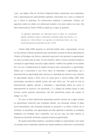 24
“uses”, que integra o título de The Uses of Argument destaca, exactamente, essa característica.
Toda a argumentação tem particularidades específicas, relacionadas com a área ou contexto em
que a mesma se desenvolve. Os conhecimentos, evidências e justificações, incluídos num
argumento, podem ser válidos num determinado contexto e não serem válidos num outro. Esta
ideia é evidenciada por Toulmin (1958) na citação que, a seguir, se apresenta:
“Os argumentos desenvolvidos num determinado domínio só podem ser, correctamente,
avaliados, atendendo às regras e conhecimentos considerados válidos nesse domínio. […] é
previsível que o mérito atribuído a um argumento num determinado domínio, não o seja
quando este argumento é apresentado num outro.” (p.235).
Também, Billig (1996) apresenta um admirável trabalho sobre a argumentação, uma vez
que foca diversas e distintas perspectivas sobre esta temática, do ponto de vista de especialistas da
Filosofia, da Psicologia e das Ciências, salientando aquilo que é mais pertinente na argumentação,
em cada uma destas áreas do saber. Tal como Perelman, Oléron e Toulmin considera limitadora a
concepção da argumentação associada à lógica dedutiva. A reflexão mais patente no seu trabalho
tem a ver com o estabelecimento de relações biunívocas entre o pensamento e a argumentação.
Destaca que o pensamento é uma forma interna de desenvolver a argumentação, que o
desenvolvimento da argumentação pode maximizar as capacidades de raciocínio e que a estrutura
da argumentação explana a forma como um sujeito pensa e raciocina (Billig, 1996). Estas
reivindicações encontram-se patentes quando este autor afirma que: “Do ponto de vista do
desenvolvimento cognitivo, aprender a desenvolver a argumentação poderá ser crucial no
desenvolvimento do raciocínio e do pensamento. […] o diálogo não acontece porque os seres
humanos querem expressar pensamentos, eles têm pensamentos porque são capazes de
dialogar.” (p. 141).
Em suma, as ideias anteriormente apresentadas permitem acentuar que a origem da teoria
da argumentação conferiu-lhe duas conotações distintas, uma demasiado centrada na lógica
formal demonstrativa, outra demasiado focalizada na persuasão e na retórica. Embora não se
reconheça, na actualidade, uma argumentação com estes significado e propósitos, as conotações
emergentes com Aristóteles foram importantes, uma vez que cada uma delas salientou as
fraquezas da concorrente, permitindo a evolução da teoria da argumentação.
No projecto desenvolvido adopta-se a perspectiva dialógica da argumentação, como sendo
um processo social e colaborativo, utilizado para resolver problemas e (re)construir o conhecimento
 