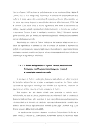 25
(Duschl & Osborne, 2002) e através do qual diferentes teorias são examinadas (Driver, Newton &
Osborne, 2000). A visão dialógica nega a colaboração do ponto de vista da competitividade e do
confronto de ideias; sugere antes um contexto onde os sujeitos partilham e utilizam as ideias uns
dos outros, negoceiam e atingem o consenso (Jiménez Aleixandre & Díaz Bustamante, 2003; Clark
& Sampson, 2008). Assim sendo, o discurso argumentativo deve atentar às características do
público, à linguagem utilizada e ao estabelecimento de relações entre os elementos que constituem
os argumentos. Do ponto de vista da investigação em didáctica, Billig (1996) salienta ideias de
grande pertinência, dado que afirma que a argumentação poderá dar informações acerca da forma
como se estrutura o pensamento.
Relativamente ao trabalho de Toulmin salientam-se dois aspectos preponderantes para o
estudo da argumentação no contexto das aulas de Ciências: um associado à importância do
contexto em que se desenvolve a argumentação e outro relacionado com o esquema de análise da
estrutura do argumento, que tem sido bastante utilizado em investigações realizadas no âmbito da
caracterização da argumentação em Ciências.
2.2.2. O Modelo de argumentação segundo Toulmin: potencialidades,
limitações e modificações introduzidas para o estudo da
argumentação em contexto escolar
A abordagem de Toulmin à problemática da argumentação adquiriu um notável renome no
âmbito da Educação em Ciências, sobretudo na investigação em didáctica das Ciências, dada a
capacidade de explicitação e relacionação dos elementos que, segundo ele, constituem um
argumento num sintético esquema, conhecido por esquema de Toulmin.
Este esquema tem sido deveras utilizado como ferramenta no contexto escolar,
nomeadamente, nas aulas de Ciências, proporcionando uma meta-reflexão sobre as características
da argumentação científica e sobre a estrutura do texto argumentativo desenvolvido pelos alunos,
permitindo clarificar os elementos que constituem a argumentação e evidenciar a importância da
existência de uma relação lógica entre esses elementos (Sardà Jorge & Sanmartí Puig, 2000;
Jiménez Aleixandre & Díaz Bustamante, 2003).
Os elementos que constituem o esquema proposto por Toulmin (figura 1) são seis, a
saber: Dados (D), Conclusão (C), Justificação (J), Fundamentos teóricos (F), Qualificador modal
 