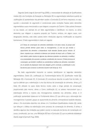 27
Segundo Sardà Jorge & Sanmartí Puig (2000), a necessidade de utilização de Qualificadores
modais (Q) e de Condições de Excepção ou Refutação (R) na argumentação salienta-se quando as
Justificações (J) apresentadas não permitem aceitar a Conclusão (C) de forma inequívoca, ou seja,
quando a veracidade do argumento é condicionada pelas condições fixadas pelos elementos
argumentativos supra mencionados e que integram o esquema de Toulmin. Estes autores fornecem
no seu estudo, um exemplo de um texto argumentativo e identificam, no mesmo, os vários
elementos que integram o esquema proposto por Toulmin, embora, em alguns casos, com
designações distintas, visto estes autores terem introduzido algumas modificações ao esquema
toulmeniano. O texto argumentativo é citado em seguida:
a) O tempo de conservação dos alimentos esterilizados é de vários meses, b) porque esta
técnica permite eliminar quase todos os microrganismos, c) uma vez que envolve o
aquecimento dos alimentos a temperaturas muito elevadas durante poucos minutos. d)
Assim, impede-se que o alimento se deteriore num período de tempo curto. e) Todavia, com
este método, podem destruir-se algumas das vitaminas existentes nos alimentos e modificar-
se as propriedades dos açúcares e proteínas constituintes dos mesmos. f) Outras técnicas de
conservação, que também modificam as características nutritivas dos alimentos, necessitam
de um período de preparação muito mais alargado. g) Em conclusão, a esterilização é uma
boa técnica para conservar os alimentos durante muito tempo.(p. 411).
No texto argumentativo transcrito os autores identificaram os seguintes elementos
argumentativos: Dados (D), Justificação (J), Fundamentação teórica (F), Qualificador modal (Q),
Refutação (R) e Conclusão (C). A Conclusão (C) encontra-se descrita na parte final do texto, na
qual se defende que a esterilização é uma boa técnica de conservação de alimentos, alínea g. O
Dado (D) utilizado no apoio desta técnica incidiu sobre o longo período de conservação
proporcionado pela mesma, alínea a. Como Justificação (J), os autores mencionaram que a
esterilização elimina a maioria dos microrganismos existentes nos alimentos, alínea b. A
justificação apresentada baseou-se no Fundamento teórico (F) que afirma que a eliminação dos
microrganismos é possível, graças ao aquecimento do alimento a temperaturas bastante elevadas,
alínea c. Os enunciados descritos nas alíneas d e f constituem Qualificadores modais (Q), sendo
que reforçam a defesa da esterilização como processo de conservação de alimentos. A alínea e
identifica algumas das limitações que podem ocorrer na execução da técnica de conservação em
causa, constituindo, por isso, uma Refutação (R) face à Conclusão (C) que se pretende estabelecer
(Sardà Jorge & Sanmartí Puig, 2000).
 
