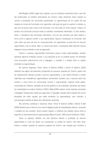 28
Brink-Budgen (2004) sugere dois aspectos, que se consideram pertinentes focar e que não
são evidenciados no trabalho desenvolvido por Toulmin. Esses elementos dizem respeito ao
número e localização das Conclusões apresentadas na argumentação de um sujeito. No que
respeita ao número de Conclusões num argumento, este pode ser igual ou superior à unidade, ou
seja, tem de possuir pelo menos uma Conclusão, mas não existe um limite superior. Todavia, há
sempre uma Conclusão principal sendo as restantes consideradas intermédias. O autor destaca,
ainda, a importância das Conclusões intermédias, uma vez que considera que estas expõem a
forma como o arguente constrói a sua argumentação. Quanto à localização da Conclusão, este
autor refere que esta não tem de, necessariamente, ser apresentada na parte final do discurso
argumentativo, oral ou escrito. Aliás, na maioria das vezes, a localização deste elemento situa-se
integrada e pouco evidente no seio do argumento.
Embora o esquema argumentativo toulminiano possua muitas potencialidades, também
apresenta algumas limitações quando, a sua aplicação se faz no contexto escolar. As limitações
mais enunciadas relacionam-se com a linguagem, o contexto e a relação entre os sujeitos
envolvidos na argumentação.
No domínio linguístico, Driver, Simon & Osborne (2000) e Duschl & Osborne (2002)
salientam que alguns dos elementos constituintes do esquema, proposto por Toulmin, podem não
ser explicitamente referidos durante o discurso argumentativo, o que poderá dificultar a análise
sistemática das competências argumentativas. Acrescentam, também, que o discurso verbal não
constitui a única forma de comunicação durante a argumentação, podendo existir gestos,
manipulação de materiais, utilização de recursos gráficos ou de ilustrações, elementos que devem
ser contemplados na análise. Perelman (1993) e Billig (1996) realçam, ainda, aspectos associados
à linguagem utilizada pelo sujeito que argumenta. A linguagem utilizada pelos oradores tem de ser
perceptível por todos aqueles que estão envolvidos na argumentação, caso contrário, a
comunicação e partilha de ideias será, dificilmente, alcançada.
Nos domínios contextual e relacional, Driver, Simon & Osborne (2000) e Bricker & Bell
(2008) atentam para o facto de uma mesma alegação poder ter interpretações diversas, consoante
o contexto em que acontece. Outros autores realçam a influência das relações sociais entre os
arguentes no desenvolvimento da argumentação (Mason & Santi, 1994; Duschl & Osborne, 2002).
Todos os aspectos referidos nos três domínios afectam a qualidade do discurso
argumentativo e, como tal, devem ser considerados na análise do mesmo. Para além disso,
embora a análise, baseada no esquema proposto por Toulmin, seja utilizada para conhecer a
 