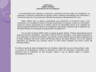 CAPÍTULO II
                                     MARCO TEÓRICO
                              Antecedentes de la investigación


     Los antecedentes que sustentan la relevancia y pertinencia del tema objeto de investigación, se
   presentan en atención al desarrollo de estudios sobre el Sistema Automatizado para Facturación y
   Control del Centro de Comunicaciones R&A Serving ubicado en Barquisimeto Edo. Lara.

        Dallan (2004), hizo un sistema automatizado para administrar el condominio centro cívico
   profesional, con la finalidad de reducir el tiempo de generación de reportes, acceso a la información,
   gastos por errores ocasionados por el sistema manual, fue desarrollado dentro de la modalidad de
   proyecto especial aplicando la técnica de investigación documental y diseñado bajo la plataforma de
   Microsoft Windows en el lenguaje de programación visual Basic 6.0.

          Por otro lado Contreras (2006) realizó un trabajo de grado Titulado: “Sistema Automatizado para el
  control de Procesos de Registro” para optar al título de TSU en informática. Cuyo objetivos general fue,
  el de desarrollar un sistema automatizado que permita el control eficiente de los procesos registrados de
  la oficina subalterna del primer circuito del Municipio Baruta del estado Miranda. Uno de los objetivos
  específicos era determina que procesos hacían en dicha oficina subalterna del primer circuito del
  Municipio Público.


Por último el aporte de estas investigaciones con el trabajo a desarrollar, es que en ellas se lleva a cabo
un proceso de automatización donde se desarrolla el control de información, tomándose como
referencia para la realización de este proyecto; debido a que se plantea realiza un sistema
automatizado de control.
 