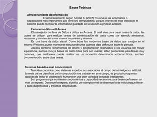 Bases Teóricas

   Almacenamiento de Información
               El almacenamiento según Kendall K. (2007) “Es una de las actividades o
   capacidades más importantes que tiene una computadora, ya que a través de esta propiedad el
   sistema puede recordar la información guardada en la sección o proceso anterior.
      Facturación- Microsoft Access
      El manejador de Base de Datos a utilizar es Access. El cual sirve para crear bases de datos, las
cuales se utilizan para realizar tareas de administración de datos como por ejemplo almacenar,
recuperar, y analizar los datos acerca de pedidos y clientes.
      Es una base de datos visual. Como todas las modernas bases de datos que trabajan en el
entorno Windows, puede manejarse ejecutando unos cuantos clips de Mouse sobre la pantalla.
      Access contiene herramientas de diseño y programación reservadas a los usuarios con mayor
experiencia, aunque incluye bases de datos listas para ser usadas; están preparadas para tareas muy
comunes, que cualquiera puede realizar en un momento determinado -ordenar libros, archivar
documentación, entre otras tareas.


 Sistemas basados en el conocimiento
       También conocidos como sistemas expertos, son asociados al campo de la inteligencia artificial.
 La meta de los científicos de la computación que trabajan en este campo, es producir programas
 capaces de imitar el desempeño humano en una gran variedad de tareas inteligentes.
       Son programas que contienen conocimientos y capacidad necesarios para desempeñarse en un
 nivel de experto. Desempeño experto significa por ejemplo nivel de desempeño de médicos que llevan
 a cabo diagnósticos y procesos terapéuticos.
 