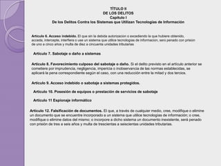 TÍTULO II
                                            DE LOS DELITOS
                                               Capítulo I
              De los Delitos Contra los Sistemas que Utilizan Tecnologías de Información


 Artículo 6. Acceso indebido. El que sin la debida autorización o excediendo la que hubiere obtenido,
 acceda, intercepte, interfiera o use un sistema que utilice tecnologías de información, será penado con prisión
 de uno a cinco años y multa de diez a cincuenta unidades tributarias

  Artículo 7. Sabotaje o daño a sistemas

 Artículo 8. Favorecimiento culposo del sabotaje o daño. Si el delito previsto en el artículo anterior se
 cometiere por imprudencia, negligencia, impericia o inobservancia de las normas establecidas, se
 aplicará la pena correspondiente según el caso, con una reducción entre la mitad y dos tercios.

 Artículo 9. Acceso indebido o sabotaje a sistemas protegidos.

  Artículo 10. Posesión de equipos o prestación de servicios de sabotaje

  Artículo 11 Espionaje informático

Artículo 12. Falsificación de documentos. El que, a través de cualquier medio, cree, modifique o elimine
un documento que se encuentre incorporado a un sistema que utilice tecnologías de información; o cree,
modifique o elimine datos del mismo; o incorpore a dicho sistema un documento inexistente, será penado
con prisión de tres a seis años y multa de trescientas a seiscientas unidades tributarias.
 