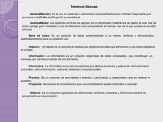 Términos Básicos

       Automatización: Es el uso de sistemas o elementos computarizados para controlar maquinarias y/o
 procesos industriales sustituyendo a operadores.

       Automatizado: Los sistemas en línea se apoyan en la transmisión inalámbrica de datos, la cual nos da
 como ventaja gran movilidad y nos permite tener una comunicación en tiempo real de lo que sucede en nuestro
 vehículo

      Base de datos: Es un conjunto de datos pertenecientes a un mismo contexto y almacenados
sistemáticamente para su posterior uso.

       Registro: Un registro es un conjunto de campos que contienen los datos que pertenecen a una misma repetición
de entidad.

     Información: La información es un conjunto organizado de datos procesados, que constituyen un
mensaje que cambia el estado de conocimiento.

     Informática: La Informática es la ciencia aplicada que abarca el estudio y aplicación del tratamiento
automático de la información, utilizando sistemas computacionales.


     Proceso: Es un conjunto de actividades o eventos (coordinados u organizados) que se realizan o
suceden.
     Programa: Secuencia de instrucciones que una computadora puede interpretar y ejecutar.


      Sistema: es un conjunto organizado de definiciones, nombres, símbolos y otros instrumentos de
 pensamiento o comunicación.
 
