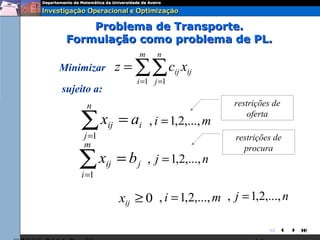 Problema de Transporte.
 Formulação como problema de PL.
                       m    n
Minimizar         z = ∑∑ cij xij
                      i =1 j =1
sujeito a:
      n                                      restrições de

    ∑x
     j =1
             ij   = ai , i = 1,2,..., m          oferta

                                              restrições de
     m                                          procura
    ∑x
    i =1
             ij   = b j , j = 1,2,..., n

                  xij ≥ 0 , i = 1,2,..., m , j = 1,2,..., n

                                                       
 