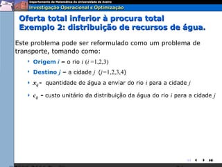 Oferta total inferior à procura total
 Exemplo 2: distribuição de recursos de água.

Este problema pode ser reformulado como um problema de
transporte, tomando como:
      Origem i – o rio i (i =1,2,3)
      Destino j – a cidade j (j=1,2,3,4)
      xij - quantidade de água a enviar do rio i para a cidade j
      cij - custo unitário da distribuição da água do rio i para a cidade j




                                                                
 