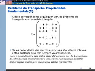 Problema de Transporte. Propriedades
fundamentais(2).
 A   base correspondente a qualquer SBA do problema de
    transporte é uma matriz triangular.

                             1 1 0 …0        0
                             0 1 1 …0        0
                             0 0 1 …0        0
                     B=             ...
                             0 0 0 …1        1

                             0 0 0 …0 1

  Se as quantidades das ofertas e procuras são valores inteiros,
  então qualquer SBA tem sempre valores inteiros.
Como a matriz da base é uma matriz triangular composta por 0 e 1, a resolução
do sistema conduz necessariamente a uma solução cujas variáveis assumem
apenas valores inteiros, pois apenas exige adições e subtracções.

                                                                     
 