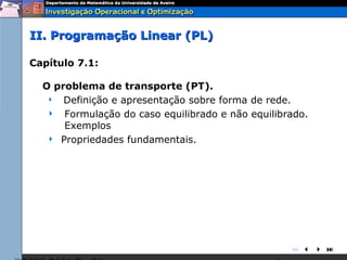 II. Programação Linear (PL)

Capítulo 7.1:

  O problema de transporte (PT).
    Definição e apresentação sobre forma de rede.

    Formulação do caso equilibrado e não equilibrado.
      Exemplos
    Propriedades fundamentais.




                                                  
 