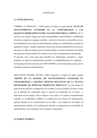 CAPITULO II
2.1 ANTECEDENTES:
CABRERA Y GONZALES : (1999) realizo el trabajo de grado titulado “PLAN DE
MANTENIMIENTO CENTRADO EN LA CONFIABILIDAD A LAS
MAQUINAS HERRAMIENTAS DEL TALLER INDUSTRIAL GARPIN C.A”, el
cual tuvo por objetivo lograr una mayor disponibilidad, mantenibilidad y confiabilidad
de todas las maquinas y equipos existentes , todo esto al mas bajo costo posible, a través
de la elaboración de un plan de mantenimiento centrado en confiabilidad, de manera de
optimizar la fuerza – hombre requerida y buscar una elevada estabilidad de los servicios
que presta el taller, de manera que les permita brindar un servicio eficiente, de calidad,
que garantice el buen estado de las mismas a través de un mantenimiento programado.
El presente sirve como guía para describir los fundamentos necesarios y lograr
establecer un plan de mantenimiento centrado en confiabilidad para las maquinas –
herramientas del taller mecánico del CRP-CARDON, a fin de determinar cuales son las
estrategias optimas de mantenimiento.
DIAZ REYES, REGINO RAFAEL: (2001) desarrollo el trabajo de grado titulado
“DISEÑO DE UN SISTEMA DE MANTENIMIENTO CENTRADO EN
CONFIABILIDAD A EQUIPOS CRITICOS ROTATIVOS DE LA PLANTA
SEPARADORA DE PROPANO/ PROPILENO, PROFALCA” en este trabajo de
grado trata de realizarse un diagnostico de la planta, la cual se desglosa en áreas o zonas
con la finalidad de comprender mejor el proceso de producción de la misma , y
determinar así los equipos críticos rotativos a los cuales se les aplica el mantenimiento
centrado en confiabilidad, también se establecieron las rutinas de mantenimiento
optimas basadas en las consecuencias de las fallas y sus respectivas actividades de
mantenimiento basados en la información obtenida se propusieron las actividades de
mantenimiento a ser realizadas a corto, mediano y largo plazo.
2.2 MARCO TEORICO
 