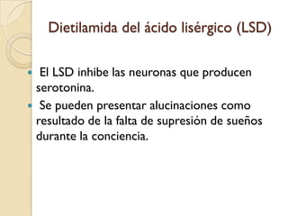 Dietilamida del ácido lisérgico (LSD) El LSD inhibe las neuronas que producen serotonina. Se pueden presentar alucinaciones como resultado de la falta de supresión de sueños durante la conciencia.