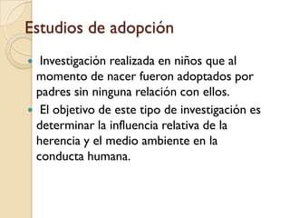 Genética de la conducta humanaEstudios de familia: Estudios acerca de la herencia, basados en la suposición de que si los genes influyen en ciertos rasgos, los parientes cercanos deberían parecerse más en esos rasgos que los parientes lejanos. Estudios de gemelos: Estudios de gemelos idénticos y fraternos para determinar la influencia relativa de herencia y medio ambiente. 