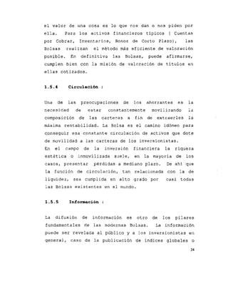 el valor de una cosa es lo que nos dan o nos piden por
ella. Para los activos financieros típicos ( Cuentas
por Cobrar, Inventarios, Bonos de Corto Plazo), las
Bolsas realizan el método más eficiente de valoración
posible. En definitiva las Bolsas, puede afirmarse,
cumplen bien con la misión de valoración de títulos en
ellas cotizados.
1 . 5 . 4 Circulación :
Una de las preocupaciones de los ahorrantes es la
necesidad de estar constantemente movilizando ia
composición de las carteras a fin de extraerles la
máxima rentabilidad. La Bolsa es el camino idóneo para
conseguir esa constante circulación de activos que dote
de movilidad a las carteras de los inversionistas.
En el campo de la inversión financiera la riqueza
estática o inmovilizada suele, en la mayoría de los
casos, presentar pérdidas a mediano plazo. De ahí que
la función de circulación, tan relacionada con la de
liquidez, sea cumplida en alto grado por casi todas
las Bolsas existentes en el mundo.
1 . 5 . 5 Información :
La difusión de información es otro de los pilares
fundamentales de las modernas Bolsas. La información
puede ser revelada al público y a ?os inversionistas en
general, caso de la publicación de índices globales o
34
 