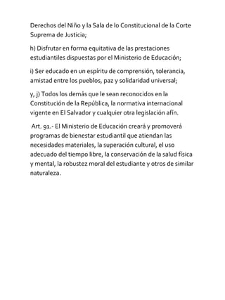 Derechos del Niño y la Sala de lo Constitucional de la Corte
Suprema de Justicia;
h) Disfrutar en forma equitativa de las prestaciones
estudiantiles dispuestas por el Ministerio de Educación;
i) Ser educado en un espíritu de comprensión, tolerancia,
amistad entre los pueblos, paz y solidaridad universal;
y, j) Todos los demás que le sean reconocidos en la
Constitución de la República, la normativa internacional
vigente en El Salvador y cualquier otra legislación afín.
Art. 91.- El Ministerio de Educación creará y promoverá
programas de bienestar estudiantil que atiendan las
necesidades materiales, la superación cultural, el uso
adecuado del tiempo libre, la conservación de la salud física
y mental, la robustez moral del estudiante y otros de similar
naturaleza.
 