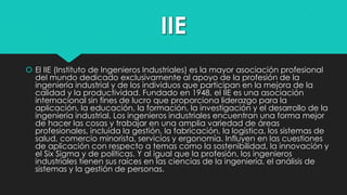 IIE
 El IIE (Instituto de Ingenieros Industriales) es la mayor asociación profesional
del mundo dedicado exclusivamente al apoyo de la profesión de la
ingeniería industrial y de los individuos que participan en la mejora de la
calidad y la productividad. Fundado en 1948, el IIE es una asociación
internacional sin fines de lucro que proporciona liderazgo para la
aplicación, la educación, la formación, la investigación y el desarrollo de la
ingeniería industrial. Los ingenieros industriales encuentran una forma mejor
de hacer las cosas y trabajar en una amplia variedad de áreas
profesionales, incluida la gestión, la fabricación, la logística, los sistemas de
salud, comercio minorista, servicios y ergonomía. Influyen en las cuestiones
de aplicación con respecto a temas como la sostenibilidad, la innovación y
el Six Sigma y de políticas. Y al igual que la profesión, los ingenieros
industriales tienen sus raíces en las ciencias de la ingeniería, el análisis de
sistemas y la gestión de personas.

 