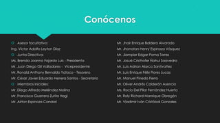 Conócenos
 Asesor facultativo:

Mr. Jhair Enrique Baldera Alvarado

Ing. Víctor Adolfo Leyton Díaz

Mr. Jhonatan Henry Espinoza Vásquez

 Junta Directiva:

Mr. Jiampier Edgar Poma Torres

Ms. Brenda Joanna Fajardo Luis - Presidenta

Mr. Josué Cristhofer Ñahui Saavedra

Mr. Juan Diego Gil Valladares - Vicepresidente

Mr. Luis Adrian Alarco Santivañez

Mr. Ronald Anthony Bernaldo Yataco - Tesorero

Mr. Luis Enrique Félix Flores Lucas

Mr. César Javier Eduardo Herrera Santos - Secretario

Mr. Manuel Pinedo Fierro

 Miembros Iniciales:

Mr. Oliver Andrés Calderón Asencio

Mr. Diego Alfredo Meléndez Molina

Ms. Rocío Del Pilar Fernández Huerta

Mr. Francisco Guerrero Zurita Hagi

Mr. Roly Richard Manrique Obregón

Mr. Airton Espinoza Condori

Mr. Vladimir Iván Cristóbal Gonzales

 