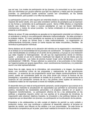 que así sea. Los niveles de participación de los jóvenes y la comunidad no se dan cuando
sólo son informados por grupos externos que fijan los objetivos y metas para los programas
juveniles. La participación puede comenzar cuando son consultados, se les solicita
retroalimentación, pero pueden o no influir las decisiones.

La participación juvenil no solo requiere ser entendida desde su relación de empoderamiento
respecto del sector adulto, sino que cabe considerar cambios de paradigma que se expresan
en las formas y contenidos de la participación juvenil. Serna (1998) efectúa un importante
estudio que destaca los viejos y nuevos paradigmas en que se basan identidades,
orientaciones y modos de actuar juveniles. Lo hemos sintetizado en el esquema que se
presenta a continuación. .

Modos de actuar. El viejo paradigma se apoyaba en la organización piramidal con énfasis en
el centralismo y tendía a una participación altamente institucionalizada. Se daba prioridad a
la protesta masiva. El nuevo paradigma se expresa en la oposición a la burocratización y
regulación y el apoyo en formas poco o nada institucionalizado. La organización es
preferentemente horizontal y tienen un fuerte impulso las redes vinculantes y flexibles. Se
reivindica la participación individual.

Serna destaca así el cambio en la ubicación del individuo en la organización o movimiento y
en el énfasis en la horizontalidad de los procesos de coordinación. El respeto a la diversidad
y las individualidades se constituye en el centro de las prácticas y el grupo es una mediación
que debe respetar la heterogeneidad. De allí que las organizaciones donde el individuo
queda “... anulado en pro de lo colectivo masificado han dejado de ser de interés para las
nuevas generaciones. Las redes de jóvenes buscan fungir como facilitadoras y no como
centralizadoras" (1998:50). Porque valorizan su autonomía, a las juventudes no les interesa
ser hegemonizadas por grupos específicos, crean coordinaciones transitorias y no pretenden
asumir una total representatividad.

Hacia fines de siglo, época de la informática, del conocimiento y la imagen, los jóvenes
tienen una conciencia crítica de las propuestas y realizaciones de las generaciones
anteriores. La ausencia de una programación social que integre constructivamente la fase
juvenil, puede ser considerada parte de una crisis social que incluye la fractura de los
paradigmas y supuestos que sostienen el modelo de la juventud. Las consecuencias de la
ausencia de una percepción correcta de los y las jóvenes como sujetos de derechos y
ciudadanos reales se han expresado a través de múltiples problemas.

El desarrollo tiene por meta el enriquecimiento personal y social progresivo que avanza en la
adolescencia mediante la actualización de capacidades que permitan la convivencia social
positiva, rescatando las necesidades personales y el progreso colectivo en un ajuste e
integración transformadores. La participación efectiva de los y las adolescentes en las
políticas y programas requiere contar con sus aportes en la propuesta de iniciativas, la
negociación para alcanzar objetivos trazados, la vinculación a las políticas básicas de los
programas que se desarrollan con jóvenes y su participación en la articulación de los planes.

Empoderar a los adolescentes no sólo cumple el objetivo de permitir su auto cuidado y
protección mutua, sino que contribuye a potenciar el desarrollo colectivo al tornarse en
agentes de cambio que influyen en los adultos y en sus comunidades. De esta forma se
trasciende la competencia por el poder, para hacer realidad la formación de la ciudadanía.
 