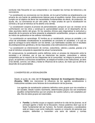 conducta más frecuente en sus componentes o se respeten las normas de tolerancia y de
convivencia.
* La socialización es convivencia con los demás, sin la cual el hombre se empobrecería y se
privaría de una fuente de satisfacciones básicas para el equilibrio mental. Esta convivencia
cumple con el objetivo de llenar las necesidades fundamentales de afecto, de protección, de
ayuda, etc. La convivencia es por otra parte, la mejor prueba de que la socialización es
correcta y de que el individuo se ha abierto a los demás.
* La socialización coopera al proceso de personalización, porque el «yo» se «recrea» en la
confrontación con los otros y construye la «personalidad social» en el desempeño de los
roles asumidos dentro del grupo. En los estudios clínicos para diagnosticar la estructura y
desarrollo de la persona se tiene presente la adaptación social/familiar, porque su alteración
es indicio de quebrantos en las esferas individuales.
* La socialización es aprendizaje. El hombre es un socializando, porque es sociable; y en
virtud de actividades socializadoras la sociabilidad se convierte en socialidad, o lo que es
igual se consigue la sana relación con los demás. Las habilidades sociales son el resultado
de predisposiciones genéticas y de las respuestas a las estimulaciones ambientales.
* La socialización es interiorización de normas, costumbres, valores y pautas, gracias a la
cual el individuo conquista la capacidad de actuar humanamente.
En consecuencia, la socialización podría definirse como un proceso de interacción entre la
sociedad y el individuo, por el que se interiorizan las pautas, costumbres y valores
compartidos por la mayoría de los integrantes de la comunidad, se integra la persona en el
grupo, se aprende a conducirse socialmente, se adapta el hombre a las instituciones, se abre
a los demás, convive, con ellos y recibe la influencia de la cultura, de modo que se afirma el
desarrollo de la personalidad.



      3.3 AGENTES DE LA SOCIALIZACIÓN


      Desde el punto de vista del X Congreso Nacional de Investigación Educativa y
      (Dunphy, 1963) nos mencionan la influencia de los agentes socializadores o
      instituciones sociales como factores de la socialización de los jóvenes.

          Los agentes de socialización podemos definirlos como grupos que nos enseñan a
          ser sociales. Desde nuestro nacimiento, determinados grupos nos van enseñando
          aquellos comportamientos que son propios de nuestra cultura y son aceptados por
          ella. Dos de estos grupos son esenciales.



                Familia: La familia ocupa un espacio central en la vida de los jóvenes. es el
                principal agente o factor de la Educación; incluso podemos decir que es el
                factor fundamental del ser humano. Su función educadora y socializadora
                está en base a que como institución, supone un conjunto de personas que
                aceptan, defienden y transmiten una serie de valores y normas
 