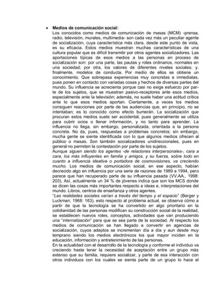 Medios de comunicación social:
Los conocidos como medios de comunicación de masas (MCM) -prensa,
radio, televisión, murales, multimedia- son cada vez más un peculiar agente
de socialización, cuya característica más clara, desde este punto de vista,
es su eficacia. Estos medios muestran muchas características de una
cultura popular que es difícil transmitir por otros agentes socializadores. Las
aportaciones típicas de esos medios a las personas en proceso de
socialización son: por una parte, las pautas y roles ordinarios, normales en
una sociedad; por otra, los valores de diferentes niveles sociales; y,
finalmente, modelos de conducta. Por medio de ellos se obtiene un
conocimiento. Que sobrepasa experiencias muy concretas e inmediatas,
pues ponen en contacto con variadas cosas y hechos de diversas partes del
mundo. Su influencia se acrecienta porque casi no exige esfuerzo por par-
te de los sujetos, que se muestran pasivo-receptores ante esos medios,
especialmente ante la televisión; además, no suele haber una actitud crítica
ante lo que esos medios aportan. Ciertamente, a veces los medios
consiguen reacciones por parte de las audiencias que, en principio, no se
intentaban; es lo conocido como efecto bumerán. La socialización que
procuran estos medios suele ser accidental, pues generalmente se utiliza
para cubrir ocios o llenar información, y no tanto para aprender. La
influencia no llega, sin embargo, personalizada, orientada a la persona
concreta. No da, pues, respuestas a problemas concretos; sin embargo,
mucha gente se siente identificada con lo que algunos medios ofrecen al
público o masas. Son también socializadores unidireccionales, pues en
general no permiten la contestación por parte de los sujetos.
Aunque siguen siendo los agentes -de relaciones interpersonales-, cara a
cara, los más influyentes en familia y amigos, y su fuerza, sobre todo en
cuanto a influencia ideativa o portadora de cosmovisiones, va creciendo
mucho. Los medios de comunicación social, en ese aspecto, habían
decrecido algo en influencia por una serie de razones de 1989 a 1994, pero
parece que han recuperado parte de su influencia pasada (VV.AA., 1998:
203). Así, actualmente un 34 % de jóvenes indica que son los MCS donde
se dicen las cosas más importantes respecto a ideas e, interpretaciones del
mundo. Libros, centros de enseñanza y otros agentes.
“Las realidades sociales varían a través del tiempo y el espacio” (Berger y
Luckman; 1968: 163), esto respecto al problema actual, se observa cómo a
partir de que la tecnología se ha convertido en algo prioritario en la
cotidianidad de las personas modifican su construcción social de la realidad,
se establecen nuevos roles, conceptos, actividades que van produciendo
una “internalización” para que se sea parte de la sociedad. Al respecto los
medios de comunicación se han llegado a convertir en agencias de
socialización, cuyos adeptos se incrementan día a día y aun desde muy
temprano siendo los medios electrónicos los que mayor inciden en la
educación, información y entretenimiento de las personas.
En la actualidad con el desarrollo de la tecnología y conforme el individuo va
creciendo hasta tener la necesidad de aceptación entre un grupo más
extenso que su familia, requiere socializar, y parte de esa interacción con
otros individuos con los cuales se sienta parte de un grupo lo hace el
 