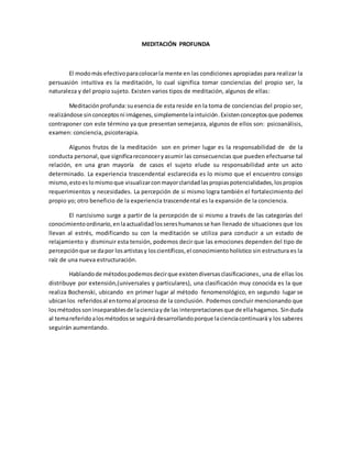 MEDITACIÓN PROFUNDA
El modomás efectivoparacolocarla mente en las condiciones apropiadas para realizar la
persuasión intuitiva es la meditación, lo cual significa tomar conciencias del propio ser, la
naturaleza y del propio sujeto. Existen varios tipos de meditación, algunos de ellas:
Meditaciónprofunda:suesencia de esta reside en la toma de conciencias del propio ser,
realizándose sinconceptosni imágenes,simplementelaintuición.Existenconceptosque podemos
contraponer con este término ya que presentan semejanza, algunos de ellos son: psicoanálisis,
examen: conciencia, psicoterapia.
Algunos frutos de la meditación son en primer lugar es la responsabilidad de de la
conducta personal,que significareconoceryasumir las consecuencias que pueden efectuarse tal
relación, en una gran mayoría de casos el sujeto elude su responsabilidad ante un acto
determinado. La experiencia trascendental esclarecida es lo mismo que el encuentro consigo
mismo,estoeslomismoque visualizarconmayorclaridadlaspropiaspotencialidades,lospropios
requerimientos y necesidades. La percepción de si mismo logra también el fortalecimiento del
propio yo; otro beneficio de la experiencia trascendental es la expansión de la conciencia.
El narcisismo surge a partir de la percepción de si mismo a través de las categorías del
conocimientoordinario,enlaactualidadlossereshumanosse han llenado de situaciones que los
llevan al estrés, modificando su con la meditación se utiliza para conducir a un estado de
relajamiento y disminuir esta tensión, podemos decir que las emociones dependen del tipo de
percepciónque se dapor losartistasy loscientíficos,el conocimientoholístico sin estructura es la
raíz de una nueva estructuración.
Hablandode métodospodemosdecirque existendiversasclasificaciones, una de ellas los
distribuye por extensión,(universales y particulares), una clasificación muy conocida es la que
realiza Bochenski, ubicando en primer lugar al método fenomenológico, en segundo lugar se
ubicanlos referidosal entornoal proceso de la conclusión. Podemos concluir mencionando que
losmétodossoninseparablesde lacienciayde las interpretacionesque de ellahagamos. Sinduda
al temareferidoalosmétodosse seguirá desarrollandoporque lacienciacontinuará y los saberes
seguirán aumentando.
 